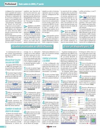 Nº 107106
Todo sobre la BIOS,3ª parte
configurar las conexiones
serie y paralelo de la placa.
Aquí también determinas si,
al iniciar el ordenador, de-
be activarse el bloqueo nu-
mérico,y si el sistema,al ini-
ciarse,debe llevar a cabo un
“autochequeo” denomina-
do “Power On Self Test”
(“Autotest al encender”).
Dado que en los modernos
ordenadores,este chequeo
no suele detectar fallos,
puedes desactivarlo tran-
quilamente.
En los ordenadores portáti-
les encontrarás otros apar-
tados de configuración,que
variarán según el modelo.
En este menú encontrarás
también una función de
protección antivirus, que
por ofrecer muy poca se-
guridad, puedes desactivar
tranquilamente.Verás el mo-
do de hacerlo en el aparta-
do “Desactivar la protec-
ción del MBR”.
También en las BIOS
Phoenix puedes pro-
teger el acceso al sistema
con contraseña desde el
apartado . Puedes
configurar una contraseña
de acceso al sistema (sin la
cual sea imposible acceder
a la BIOS y al sistema ope-
rativo), así como una se-
gunda contraseña que solo
impida acceder al sistema
operativo, pero no al apar-
tado de configuración del
sistema.
En los ordenadores portáti-
les es recomendable que
desactives la contraseña de
acceso al disco pues, de lo
contrario la BIOS te la soli-
citará cada vez que cierres
la tapa o cuando se pro-
duzca algún cambio en el
estado del sistema (ahorro
de energía).
Aquí puedes activar
el modo de ahorro
de energía del ordenador y
puedes determinar cómo se
debe comportar el mismo.
La mayoría de las configu-
raciones sólo son efectivas
en MS-DOS.BajoWindows,
el sistema operativo con-
trola directamente la con-
figuración de ahorro de
energía. En algunos portá-
tiles, encontrarás en este
menú una función que con-
figura el visor de estado de
carga de batería.
En el menú la
BIOS muestra el or-
den en el que se analizan las
unidades en busca de datos
válidos para arrancar co-
rrectamente.Con la tecla +
del teclado numérico te
mueves una entrada hacia
arriba en la lista, y con -
hacia abajo.
Por medio del menú
podrás salir de
la configuración de la BIOS,
seleccionando si quieres
guardar o descartar todos
los cambios que hayas efec-
tuado en la configuración
del sistema.
Una particularidad que se
da exclusivamente en las
BIOS Phoenix es que,de for-
ma distinta a AMI o Award,
puedes grabar o desechar
las modificaciones que ha-
yas realizado sin que sea ne-
cesario salir en ningún mo-
mento de la configuración.
A continuación verás co-
mo realizar determinados
ajustes en tu BIOS si es del
tipo Phoenix:
Desactivar la pro-
tección del MBR
En algunas BIOS Phoenix,
el MBR está protegido con-
tra escritura.Para desactivar
el bloqueo sigue estos pasos:
1En primer lugar tendrás
que acceder a la confi-
guración de la BIOS de tu PC
de la manera habitual.
2Presiona entonces la te-
cla ( hasta que aparez-
ca el menú y pul-
sa ahora la tecla & hasta que
se marque la entrada deno-
minada .
3Pulsa a continuación la
tecla + del teclado nu-
mérico hasta que aparezca
la entrada .
4Guarda entonces los
cambios efectuados en
la configuración y sal de la
BIOS del modo habitual.
Cambiar el modo de
ahorro de enegía
El ahorro de energia tiene
varios modos, y aunque en
muchos ordenadores está ac-
tivado, suele estarlo en el
modo “S1” (el mínimo). Si
quieres aumentar conside-
rablemente el ahorro de
energía de tu ordenador
cuando no lo estés utilizan-
do, debes optar por los mo-
dos“S3”o“S4”.Ten en cuen-
ta,de todos modos,que para
poder utilizar los modos S3
y S4 es imprescindible que
tu sistema operativo sopor-
te la norma ACPI.
1Accede en primer lugar
a la configuración de la
BIOS de la manera habitual.
2Presiona ahora ( con el
fin de seleccionar la en-
trada de menú .A con-
tinuación presiona & hasta
que el punto de menú
aparezca mar-
cado en blanco.Presiona en-
tonces la tecla + del teclado
numérico de modo que apa-
rezca .
3A continuación tienes
que pulsar la tecla & de
modo que la entrada llamada
quede marca-
da en blanco.Pulsa entonces
+ del teclado numérico has-
ta que aparezca, junto a la
entrada de menú, el valor
para el modo
S3 o bien
para elegir el modo S4.
4Graba entonces las mo-
dificaciones en la confi-
guración de la BIOS.
Para queWindows pueda ha-
cer entrar al ordenador en
estado de letargo, es nece-
sario que configures el mo-
do de ahorro de energía.
Dicho procedimiento se ex-
plicó en la anterior entrega
de este curso.
Limitar el acceso
a la BIOS
Si has configurado una
contraseña de usuario o de
supervisor del sistema,pue-
des limitar el acceso a la
BIOS, evitando accesos “no
autorizados”a la misma.
1Accede en primer lugar
a la configuración de la
BIOS de la manera habitual.
2Pulsa entonces la tecla
( hasta seleccionar el
menú y luego pre-
siona & hasta que la entrada
de menú denominada
aparez-
ca marcada en blanco.
3Presiona entonces la te-
cla + del teclado numé-
rico de modo que aparezca
el valor .
4Graba entonces los cam-
bios en la configuración.
A partir de ahora, siempre
que quieras acceder a la con-
figuración de la BIOS, será
imprescindible que intro-
duzcas la contraseña ade-
cuada.Con la contraseña de
supervisor podrás modificar
todas las configuraciones,
mientras que con la de usua-
rio,por el contrario,sólo al-
gunas y no muy importantes
como, por ejemplo, la hora.
Si quieres instalar una ac-
tualización de la BIOS en tu
ordenador, debes iniciar el
PC en modo MS-DOS, ya
que la mayoría de los pro-
gramas de actualización no
funcionan en Windows.Sin
embargo Windows XP no
permite arrancar el sistema
en este modo, por lo que,
en principio, no es posible
realizar esta operación.
No obstante, debes saber
que puedes crear un disco
de inicio, gracias al cual sí
podrás arrancar tu sistema
en modo MS-DOS.
1Inicia el Explorador de
Windows.Para ello,con
la tecla W presionada,aprie-
ta e.De este modo se abri-
rá una ventana en la que po-
drás ver todas las unidades
de tu PC, por ejemplo
2Inserta un disquete vir-
gen en la disquetera.A
continuación haz click con
el botón derecho en
y luego,con
el izquier-
do, en . De este
modo aparecerá la ventana
.
El disquete debe estar va-
cío,ya que para crear el dis-
quete de inicio éste tendrá
que ser formateado, lo que
conlleva que se borren los
archivos existentes.
3Si no es la primera vez
que formateas el dis-
quete, puedes ahorrar tiem-
po con el denominado for-
mateado rápido. Para ello
marca entonces la opción
.
4A continuación tienes
que marcar la opción
y, para formatear el disco,
hacer click en a continua-
ción en el botón .
5Entonces Windows te
avisará de que, al for-
matear,el contenido del dis-
quete se borrará.
Haz click enton-
ces en .
6De esta ma-
nera se inicia-
rá el proceso de
formateo.Cuando
éste finalice haz
click en el botón
y ya podrás arrancar
el ordenador con el dis-
quete.
Para ello, sin sacarlo de la
disquetera, haz click en
, luego pincha en
y fi-
naliza haciendo
click en el botón
de reinicio:
Ajustes avanzados en BIOS PhoenixAjustes avanzados en BIOS Phoenix Crear un disquete para XPCrear un disquete para XP
C
D
E
F
 