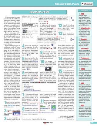 Nº 107 107
Todo sobre la BIOS, 3ª parte
BIOS
Siglas de “Basic
Input/Output System”,
traducido “Sistema Bási-
co de Entrada y Salida”.
Software que contiene la
información básica para
que un PC funcione.
Actualización
Conjunto de mejoras
que solucionan proble-
mas o mejoran el rendi-
miento de un programa
o un dispositivo.
Servidor
Ordenador dedicado a
dar un servicio en con-
creto a otros equipos
dentro de una red.
Placa base
Circuito impreso al que
se conectan, directa o in-
directamente, todos los
componentes del PC.
Procesador
Componente del ordena-
dor responsable de reali-
zar todos los cálculos y
de controlar el funciona-
miento del sistema.
CMOS
Siglas de Complementary
Metal Oxide Semiconduc-
tor. Chip de muy bajo
consumo, especialmente
sensible a la electricidad,
muy usado en micropro-
cesadores y memorias.
MBR
Primer sector de la pri-
mera partición del disco
duro del ordenador, y al
que éste se dirige prime-
ro al arrancar.Contiene el
Master Boot Record
(MBR, Registro de Arran-
que Maestro), que le indi-
ca en qué partición se
encuentra el sistema
operativo con el que se
va a arrancar.
ACPI
Conjunto de normas que
permiten al sistema asig-
nar recursos y desactivar
componentes del sistema
que no estén en uso, dis-
minuyendo de este modo
el consumo eléctrico.
08
07
06
05
04
03
02
01
■
A veces resulta necesario
actualizar la BIOS del orde-
nador,por ejemplo cuando
instalas un nuevo disco du-
ro de un tamaño superior al
máximo soportado por és-
ta,o un nuevo microproce-
sador.Pero, cuidado, actua-
liza la BIOS solo cuando sea
estrictamente necesario.
Ten en cuenta que debes
utilizar una actualización de
la BIOS adecuada para tu
placa base.Con una versión
errónea puedes bloquear el
ordenador y entonces ne-
cesitarás recurrir a un ser-
vicio técnico.
Presta también especial
cuidado al estado de la ten-
sión eléctrica. Si hay cual-
quier factor que facilite el
hecho de que se produzca
un corte de luz (tormentas,
fluctuaciones indetermina-
das,etcétera),no realices la
actualización bajo ningún
concepto.Un corte en el su-
ministro eléctrico durante
la actualización se traduci-
rá en un ordenador inser-
vible y una inevitable, y no
especialmente económica,
visita al servicio técnico.
A continuación te mos-
tramos como realizar una
actualización de la BIOS de
un ordenador Dell Dimen-
sion 4100.No obstante,ten
en cuenta que el procedi-
miento variará según el fa-
bricante del equipo o de la
placa base del ordenador.
Para realizar esta opera-
ción, la BIOS debe estar
configurada de tal forma
que, al iniciarse el ordena-
dor, intente arrancar pri-
mero desde el disquete.En
caso de que hayas modifi-
cado dicha configuración
anteriormente,deberás res-
tablecerla a este modo.
1Conéctate a Internet,
abre tu navegador,y es-
cribe www.dell.es en la barra
de direcciones.
2Cuando se abra la pági-
na
haz click en
.
3En unos segundos se
abrirá la página web de
soporte técnico de Dell
. Busca
entonces el apartado de
descargas:
y haz click en él.
4Ahora se te preguntará
el código que identifica
a tu PC (lo encontrarás en
una pequeña pegatina ne-
gra adherida a uno de sus
laterales). Escríbelo y pin-
cha en .
5Tienes que verificar aho-
ra que en el apartado
se muestra selecionado el
modelo exacto de tu PC
y haz entonces click en el
enlace .
6Entonces aparecerá una
lista de descargas dis-
ponibles para tu equipo or-
denadas por categorías
En ella tendrás que pinchar
en la entrada .
7A continuación apare-
cerá una lista con todas
las actualizaciones de la
BIOS disponibles.Busca en-
tonces la más actual, por
ejemplo
y haz click entonces en
.
8Puedes elegir entre dos
descargas distintas.Con
la primera
te bajarás solo la actualiza-
ción de la BIOS, mientras
que con la segunda
podrás crear un disquete
con el que arrancar el or-
denador en MS-DOS.Como
ya tienes un disquete, des-
carga solo la ac-
tualización con
un click en
9Para iniciar la descarga,
selecciona ahora uno
de los servidores que se
muestran y bájate el archi-
vo del modo habitual.
10Una vez que el ar-
chivo se haya baja-
do, haz click, con el botón
derecho del ratón, en:
muévete hasta y
pincha entonces en la en-
trada .
De esta manera el fichero
con la actualización de la
BIOS de tu sistema se co-
piará al disquete con el que
vas a arrancar el ordenador
a continuación.
11Sin sacar el disquete
de la disquetera rei-
nicia el PC. Para ello haz
click en
, pulsa
y se-
lecciona
12Cuando el ordena-
dor se reinicie, es-
cribe “4100_A11” y pulsa
entonces la tecla $.
13En ese momento se
abrirá el programa
Flash BIOS Update Pro-
gram,y tras unos segundos
se mostrará el mensaje“Ve-
rifying system configura-
tion”. Cuando leas “Press
any key to continue”,pulsa
una tecla para continuar.
14A continuación el
programa te pre-
guntará si quieres sustituir
tu versión actual de BIOS
por la que has descargado.
Para confirmarlo pulsa a
continuación la tecla y.
15En ese momento la
parte central de la
pantalla se “pintará” de ro-
jo, y en su interior podrás
ver una barra de progreso
que te indicará el estado de
la operación.Cuando ésta fi-
nalice, verás el mensaje
“Flash program successful.
Press any key to reboot.”.
Extrae el disquete de la dis-
quetera,pulsa cualquier te-
cla,y el ordenador se reici-
ciará y la BIOS ya estará
correctamente actualizada.
Aunque el proceso que aquí
se basa en la actualización
de la BIOS de un ordenador
concreto,ten en cuenta que
los pasos que tendrás que
dar para actualizar tu siste-
ma serán bastante pareci-
dos a los aquí mostrados.
No obstante debes consul-
tar la documentación de tu
sistema o de tu placa base.
Actualizar la BIOSActualizar la BIOS
 