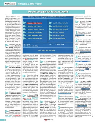 Nº 10594
Todo sobre la BIOS,1ª parte
▲
A través del menú princi-
pal del Setup puedes acce-
der a los diferentes subme-
nús mediante los que lleva-
rás a cabo la configuración
de la BIOS. Además, en él
también dispones de dos
configuraciones predeter-
minadas que puedes cargar
cuando desees, y te ofrece
la posibilidad de establecer
contraseñas tanto para la
BIOS como para el arranque
del PC.La forma de acceder
a él la explicamos en el re-
cuadro“Así se abre el Setup
de la BIOS”de la página 93.
La primera línea del
menú es Standard
CMOS Features (Configura-
ciones Estándar grabadas en
la CMOS).A través de este
menú puedes,por ejemplo,
configurar la fecha y la ho-
ra de tu equipo. También
muestra qué unidades de
disco están conectadas al
ordenador. Encontrarás un
análisis exhaustivo de este
submenú en la página 96.
En el menú Advan-
ced BIOS Features
(ConfiguracionesAvanzadas
de la BIOS) puedes, por
ejemplo, escoger si, al en-
cender el ordenador,se lle-
va a cabo una autocompro-
bación rápida o profunda.
O determinar cuál es la se-
cuencia de arranque, el or-
den en el que la BIOS debe
buscar el sistema operativo
en las distintas unidades de
disco. Los distintos puntos
del submenú los explica-
mos en la página 98.
El siguiente menú
es Advanced Chipset
Features,o Configuraciones
Avanzadas del chispset.A
través de él podrás, entre
otras cosas, determinar la
velocidad a la que se puede
acceder a la RAM. (Habla-
mos de él con mayor pro-
fundidad en la próxima en-
trega del curso).
En Integrated Perip-
herals (Periféricos
Integrados) puedes confi-
gurar todos los puertos
y dispositivos
que forman parte de la pla-
ca base, como las conexio-
nes del disco duro,los puer-
tos USB , o las
tarjetas gráficas, de red o
sonido integradas.
Así,si quieres“pinchar”una
tarjeta gráfica diferente,po-
drás deshabilitar la de la pla-
ca base a través de este me-
nú.(En la siguiente entrega
te explicaremos cómo).
Todos los ordena-
dores modernos es-
tán preparados para redu-
cir de forma automática el
consumo de energía cuan-
do no se utilizan. En el me-
nú Power Management Se-
tup, o Configuración de la
Gestión de la Energía”, en-
contrarás todo lo necesario
para ello.En la página 99 te
contamos cómo hacerlo.
En el menú PnP/PCI
Configurations (Con-
figuración PnP
y PCI ), puedes
determinar si los compo-
nentes independientes de
tu ordenador, es decir, las
tarjetas de expansión, de-
ben configurarse desde la
BIOS o desde el sistema
operativo.También tienes
aquí la posibilidad de acce-
der a las configuraciones
avanzadas de la tarjeta grá-
fica y de las conexiones
USB del ordenador. (Te da-
mos más información en la
siguiente entrega).
Si tu ordenador no
arranca o bien da
avisos incomprensibles de
fallo,un posible motivo pa-
ra ello pueden ser unas con-
figuraciones BIOS erróneas.
A través de este punto del
menú, puedes cargar la op-
ción Fail-Safe Defaults, los
Valores Seguros por Defec-
to. Con ello optas por la
configuración considerada
por el fabricante como la
más segura de entre todas
las posibles. Si después de
esto tu PC no funciona,pue-
des estar casi seguro de que
existe un componente de
hardware defectuoso. Evi-
dente,no todo son ventajas.
Con esta configuración tu
equipo trabajará de forma
claramente más lenta que
con una configuración op-
timizada de la BIOS.
Antes de elegir la
opción Fail-Safe De-
faults, prueba a cargar los
Valores Optimizados,u Op-
timized Defaults.Esta confi-
guración es la que el fabri-
cante de la placa base con-
sidera como la mejor en la
mayor parte de los casos
(ten en cuenta que los com-
ponentes conectados a la
placa pueden ser muy dife-
rentes, por lo que existe la
posibilidad de que esta op-
ción no sea siempre la óp-
tima). Si actualizas la BIOS
debes optar por esta confi-
guración.
Si la BIOS está mal
configurada, el or-
denador puede quedarse
bloqueado.Es posible evitar
las modificaciones no de-
seadas,limitando el acceso
al Setup utilizando la Su-
pervisor Password, o Con-
traseña de Administrador.
Lee más sobre ella en el
consejo de la página 96.
1Utiliza las flechas de di-
rección del teclado pa-
ra desplazarte por el menú
hasta que aparezca resalta-
da en fondo rojo la opción
.
2Presiona la tecla $ e in-
troduce una contraseña.
Aprieta de nuevo $, escri-
be ahora otra vez la misma
contraseña, y pulsa en $
por última vez.
3Para guardar la contra-
seña y cerrar el menú
principal del Setup,presio-
na la tecla P y a continua-
ción $. A partir de ahora,
cuando quiera acceder a la
configuración de la BIOS
presionando # deberás
proporcionar la contraseña.
Mediante la User
Password (Contra-
seña de Usuario) puedes
proteger tu ordenador de
accesos no deseados.Úsala
de esta forma:
1Muévete por el menú
hasta llegar a la línea
y aprieta la
tecla $.
2Escribe la contraseña,
y pulsa $. Tras ello,
vuelve a escribir la misma
clave y presiona $.
3Usa las teclas de direc-
ción hasta que quede
resaltada en color rojo la
opción .
Luego presiona $.
4Ahora desplázate hacia
abajo con & hasta si-
tuarte encima de la línea
.
5Presiona la tecla F
hasta que, a la izquier-
da de Security Option, apa-
rezca la palabra en
lugar de .
6Para guardar los cam-
bios y salir del Setup,
pulsa e,a continuación P
y por último $.
Con Save & Exit Se-
tup, Guardar y Salir
del Setup,se graban las mo-
dificaciones que se han he-
cho en la BIOS. Puedes si-
tuarte en y
apretar $,pero se hace to-
davía más rápido si presio-
nas a la vez P y $.
Si no estás seguro
de los cambios,con
Exit Without Saving (Salir sin
Guardar) puedes rechazar
todas las modificaciones y
seguir como si nada. Esco-
ge y pre-
siona $.A continuación,
aprieta la tecla z y después
de nuevo $. También lo
puedes hacer mucho más
rápidamente apretando de
forma consecutiva las teclas
e, z y $.
11 (pág. 99)
10 (pág. 96)
09 (pág. 96)
08 (pág. 96)
El menú principal del Setup de la BIOSEl menú principal del Setup de la BIOS
A
B
C
D
E
F
G
H
I
J
K
L
A
B
E
F
H
G
I
J
K
L
C
D
 