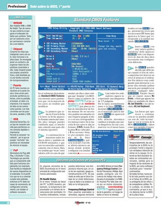 Nº 10596
Todo sobre la BIOS,1ª parte
NVRAM
Non-Volatile RAM, o RAM
No Volátil. Tipo de memo-
ria que conserva al apa-
garse el ordenador los
datos que contiene. Tanto
por ser autónoma como
por permanecer conecta-
da a una batería.
Chipset
Conjunto de chips que,
trabajando como uno so-
lo, hace funcionar a la
placa base. Se encargade
poner en contacto y de
organizar todos los dis-
positivos conectados a
ella. Cada chispset posee
sus propias caracterís-
ticas y está diseñado pa-
ra una familia concreta
de microprocesadores.
Puerto
Un PC tiene muchos co-
nectores en la parte tra-
sera. Unos sirven para
enchufar periféricos ex-
ternos, como la pantalla,
el teclado, el ratón o la
impresora. A la mayoría
de ellos se les conoce
como puertos. Los más
corrientes son los puer-
tos serie, paralelo y USB.
USB
Universal Serial Bus. Es
un tipo de conexión sen-
cilla para periféricos co-
mo cámaras digitales o
impresoras.
Permite la conexión “en
caliente”, por lo que se
pueden “enchufar” dis-
positivos sin necesidad
de reiniciar el equipo.
PnP
Abreviatura de Plug aNd
Play, o Enchufar Y Listo.
Tecnología que permite
que un componente esté
listo para funcionar sim-
plemente con insertarlo.
Esto facilita la instalación
de nuevos dispositivos en
el ordenador. Si el perifé-
rico que se va a conectar
cumple este estándar,
entonces el PC debe ser
capaz de reconocerlo, de
configurarlo correcta-
mente y de instalar el
software necesario.
10
09
08
07
06
En el submenú denomina-
do Standard CMOS Features
encontrarás unos paráme-
tros que, en la mayoría de
los casos, no tendrás que
modificar.
Lo primero que ve-
rás en él son la fecha
y la hora. La fecha aparece
en formato americano (mes,
día, año). Aunque puedes
cambiarla aquí, es mucho
más cómodo usar para ello
el sistema operativo.
A continuación se
muestran todos los
discos duros y unidades de
CD-ROM instalados, y que
son reconocidos automáti-
camente tras el inicio. Rara
vez tendrás que“tocar”estos
valores,sólo en caso de que
instales un disco duro anti-
guo que“despiste”a la BIOS.
Datos como el número de
pistas ,el de ca-
bezales y el de sectores
por pista ya no
han de introducirse de for-
ma manual. De ser necesa-
rios,podrás encontrarlos en
una etiqueta pegada al dis-
co o en sus correspondien-
tes instrucciones.En la ma-
yoría de los casos se dan en
formato: C/H/S, donde C es
la pista,H los cabezales
y S los sectores. Sitúa-
te, por ejemplo, enci-
ma de la línea
y pul-
sa la tecla $.Con ello
se abrirá entonces un
menú donde podrás
configurar esa unidad
concreta:
Casi todos los orde-
nadores siguen in-
corporando una disquetera
de 3,5 pulgadas.
Por lo tanto, normalmente
junto a la línea se
mostrará , y
en el reservado para la uni-
dad B, ,no aparecerá
nada: .
Sólo deberás introducir
cambios si instalas una nue-
va disquetera.En este caso,
muévete en el menú hasta
resaltar en rojo .Lue-
go, presiona las veces que
sea necesario F hasta que
aparezca la línea que co-
rresponde a la unidad ins-
talada: .
Junto a , con
una tarjeta gráfica
“moderna” debe aparecer
.Sólo con disposi-
tivos de más de diez años
necesitarás una configura-
ción diferente.
En puedes
decidir qué debe pa-
sar cuando el test de auto-
comprobación detecta un
error al arrancar el ordena-
dor. Por defecto está confi-
gurado para detenerse y es-
perar una entrada (pulsar
una tecla,por ejemplo) si se
produce cualquier fallo:
. Puedes hacer
que no espere nunca No
Errors, o bien que ignore los
fallos en unidades de disco
All, but Diskette o los del te-
clado,All, but Keyboard.
Las líneas que apa-
recen a continua-
ción no se pueden modifi-
car, son de “sólo lectura”.
Aquí se ven la versión de la
BIOS, ,y datos
como por ejemplo el proce-
sador, .
13 (pág. 99)
12 (pág. 99)
Opciones adicionales en algunos PCsOpciones adicionales en algunos PCs
En algunas versiones de la
BIOS encontrarás en el menú
principal de configuración sub-
menús adicionales:
PC Health Status
En el menú “Estado de Salud
del PC” la BIOS muestra, por
ejemplo, la temperatura del
procesador y el número de re-
voluciones del ventilador. En
muchos ordenadores, incluso
puedes determinar una tem-
peratura máxima que, en ca-
so de ser superada, apaga au-
tomáticamente el PC. De ese
modo se evita que el micro tra-
baje de un modo defectuoso,
o que se dañe si se produce un
fallo en la refrigeración.
Frequency/Voltage Control
Para usuarios avanzados (o
atrevidos), algunas versiones
de la BIOS ofrecen el menú Fre-
quency/Voltage Control, Con-
trol de Frecuencia yVoltaje.Aquí
puedes configurar una fre-
cuencia de trabajo más eleva-
da para el procesador y la RAM.
En muchos PCs falta este me-
nú por un motivo elemental:
practicar overclocking
significa la pérdi-
da de la garantía, y el riesgo de
dañar el micro es elevado.
14 (pág. 99)
Desgraciadamente, las con-
traseñas de la BIOS no te
protegen frente a alguien
con verdadera intención de
entrar en tu equipo. En In-
ternet es fácil encontrar lis-
tados de contraseñas uni-
versales, válidas para la
mayoría de las versiones de
la BIOS, así como software
diseñado para “reventar”
contraseñas.
De todas formas, nunca es-
tá de más ponerle una cla-
ve al Setup de la BIOS, pa-
ra protegerla de los niños o
de compañeros cotillas. Pe-
ro cuidado, no olvides la
contraseña, ya que si ocu-
rre deberás borrar la BIOS
de la placa base.
▲
Standard CMOS FeaturesStandard CMOS Features
A
B
C
D
E
F
A
B
C
D
E
F
 
