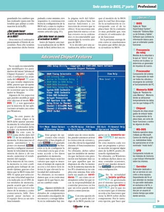 Nº 106 85
Todo sobre la BIOS, 2ª parte
guardando los cambios que
has realizado (para este fin
tendrás que pulsar a conti-
nuación la tecla P).
¿Qué puedo hacer
si el PC no muestra avisos
de la BIOS?
Desconecta el ordenador
presionando el botón de en-
cendido. Para ello tendrás
que mantener dicho botón
pulsado,como mínimo,tres
segundos.A continuación
borra la configuración de la
BIOS tal y como te explica-
mos más adelante en este
mismo artículo (pág. 91).
¿Qué debo tener en cuenta
al actualizar la BIOS?
Antes de bajarte una nue-
va actualización de tu BIOS
desde la Red,debes leer,en
la página web del fabri-
cante de la placa base, las
nuevas funciones y co-
rrección de errores que te
ofrece.Si no necesitas nin-
guna función nueva o si no
hay errores en tu ordena-
dor, es recomendable que
mantengas la versión anti-
gua de BIOS.
Si te decides por una ac-
tualización,debes verificar
que el modelo de la BIOS
para la cual has descarga-
do la actualización se co-
rresponde con el de tu
placa base.De lo contrario
es muy probable que, tras
el inicio, el ordenador de-
je de funcionar.
En la próxima entrega de
este curso te enseñaremos
los pasos que debes dar pa-
ra actualizar tu BIOS.
No es nada recomendable
que modifiques los pará-
metros del menú“Advanced
Chipset Features”, o tradu-
cido, Configuración avan-
zada del chipset , a no
ser que resulte imprescin-
dible,puesto que un ajuste
erróneo de los mismos pue-
de ocasionar que tu orde-
nador se bloquee.
Algunos de los aspectos
que puedes modificar aquí
sólo afectan al modo MS-
DOS , y son ignorados
por la mayoría de las apli-
caciones actuales,así como
por Windows.
En este punto de
menú, eliges si la
BIOS debe ajustar automá-
ticamente la velocidad con
la que el ordenador debe
acceder a la memoria RAM:
. En este caso la
BIOS toma dicho dato del
SPD de los módulos de
memoria.Si desconectas el
ajuste automático y lo
pones en manual, ,
puedes configurar manual-
mente la velocidad de trans-
misión de datos y, de ese
modo, aumentar el rendi-
miento del equipo.
En la mayoría de los casos,
la memoria ya está confi-
gurada para trabajar de un
modo óptimo, gracias a los
datos que la BIOS toma del
SPD. Si optas por seleccio-
nar una velocidad superior
a la indicada en el SPD de
tus módulos de memoria,
puede ocurrir que el orde-
nador lea con errores los
datos de la misma y, como
consecuencia, falle. Esto
puede pasar incluso si
el equipo lleva ya un rato
funcionando.
Este grupo de op-
ciones sólo estará
disponible si has elegido el
valor en el apartado
.Su fun-
ción es la de configurar la
velocidad con la que el sis-
tema accede a los datos
guardados en memoria.
Cuanto más bajos sean los
valores que aquí se mues-
tran,el tiempo de espera de
acceso a los datos será in-
ferior, lo que elevará la ve-
locidad del ordenador.
No obstante, te recomen-
damos que,si no estás muy
seguro de lo que haces,me-
jor no cambies nada.
Algunos módulos de
memoria RAM están
dotados de componentes
adicionales encargados de
reconocer y corregir fallos.
Si en tu ordenador hay ins-
talado uno de estos módu-
los,puedes entonces activar
la corrección de errores y,
con ello,elevar la seguridad
durante el funcionamiento
del equipo.
No obstante, debes saber
que los módulos de memo-
ria que incluyen esta pres-
tación son bastante más ca-
ros que aquéllos que no
disponen de ella. La memo-
ria de la inmensa mayoría de
los PCs domésticos no em-
plea este sistema. Éste sólo
suele ser usado en servi-
dores , así cómo en or-
denadores sobre los que re-
cae la responsabilidad de
controlar procesos en los
que un error puede tener
graves consecuencias.
Con esta opción eli-
ges si parte del có-
digo de la BIOS pueda car-
garse en la memoria ca-
che del micro-
procesador.
De esta manera cada vez
que un programa o proce-
so necesite recuperar algún
dato de la BIOS, podrá ob-
tenerlo rápidamente.
No obstante, en Windows
se utilizan dichos datos en
muy contadas ocasiones,
por lo que puedes desacti-
var sin problemas
esta configuración.
En la actualidad
la tarjeta gráfica
es gestionada
por el sistema operativo a
través de su propio driver
, por lo que no
es necesario que el sistema
acceda a las funciones que
tiene la BIOS sobre dicho
componente. Por lo tanto,
esta opción, que hace que
11 (pág. 86)
10 (pág. 86)
09 (pág. 86)
08
07
06
05
A
C
E
D
F
H
J
G
I
K
A
B
C
D
E
BIOS
Siglas de “Basic
Input/Output System”,
traducido “Sistema Bási-
co de Entrada y Salida”.
Software que contiene la
información básica para
que un ordenador pueda
funcionar.
Frecuencia
de reloj
Medida de la velocidad a
la que un “micro” se co-
munica con la placa. La
determina un generador
de impulsos de cuarzo.
Procesador
Componente del ordena-
dor responsable de reali-
zar todos los cálculos y
encargarse de controlar
el funcionamiento del PC.
Memoria RAM
Siglas de “Random Ac-
cess Memory”. Memoria
donde se almacenan
temporalmente los datos
con los que trabaja el PC.
Chipset
Conjunto de chips encar-
gados de enlazar todos
los componentes de la
placa base, así como de
hacer funcionar y contro-
lar algunos de ellos.
MS-DOS
Sistema operativo desa-
rrollado por Microsoft.
Carece de interfaz gráfi-
ca, realizándose todas
las operaciones en el de-
nominado “modo texto”.
SPD
Componente incluido en
los módulos de memoria
y que incluye información
sobre los mismos.
Servidor
Ordenador dedicado a
dar un servicio en con-
creto a otros equipos.
Dependiendo del fin al
que atiendan es necesa-
rio que estén dedicados
en exclusiva a tal fin, o
que pueden ser emplea-
dos por un usuario al
mismo tiempo que están
dando servicio.
08
07
06
05
04
03
02
01
Advanced Chipset FeaturesAdvanced Chipset Features
▲
B
 