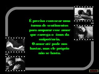 É preciso convocaruma
turma de sentimentos
para ampararesse amor
que carrega o ônus da
onipotência.
Oamoraté pode nos
bastar, mas ele próprio
não se basta.
 