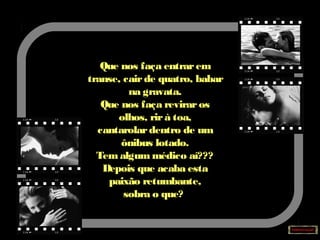 Que nos faça entrarem
transe, cairde quatro, babar
na gravata.
Que nos faça reviraros
olhos, rirà toa,
cantarolardentro de um
ônibus lotado.
Tem algum médico aí???
Depois que acaba esta
paixão retumbante,
sobra o que?
 