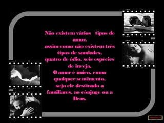 Não existemvários tipos de
amor,
assimcomo não existemtrês
tipos de saudades,
quatro de ódio, seis espécies
de inveja.
O amoré único, como
qualquersentimento,
seja ele destinado a
familiares, ao cônjuge ou a
Deus.
 