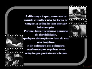 A diferença é que, como entre
marido e mulhernão há laços de
sangue, a sedução temque ser
ininterrupta.
Pornão havernenhuma garantia
de durabilidade,
qualqueralteração no tomde voz
nos fragiliza,
e de cobrança emcobrança
acabamos porsepultaruma
relação que poderia sereterna.
 