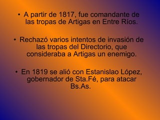 A partir de 1817, fue comandante de las tropas de Artigas en Entre Ríos. Rechazó varios intentos de invasión de las tropas del Directorio, que consideraba a Artigas un enemigo. En 1819 se alió con Estanislao López, gobernador de Sta.Fé, para atacar Bs.As.  
