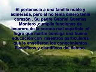 El pertenecía a una familia noble y adinerada, pero el no tenia dinero tenia corazón . Su padre Gabriel Guemes Montero ,cumplía funciones de tesorero de la corona real española ,el logro que martín consiga una buena educación con  maestros particulares que le enseñaron los conocimientos filosóficos y científicos del tiempo. 