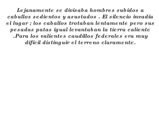 Lejanamente se divisaba hombres subidos a caballos sedientos y asustados . El silencio invadía el lugar ; los caballos trotaban lentamente pero sus pesadas patas igual levantaban la tierra caliente .Para los valientes caudillos federales era muy difícil distinguir el terreno claramente. 