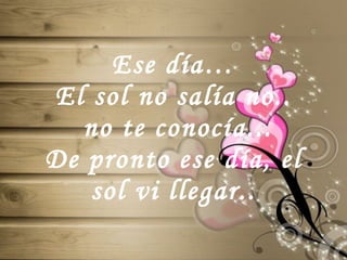 Ese día… El sol no salía no..  no te conocía... De pronto ese día, el sol vi llegar.. 