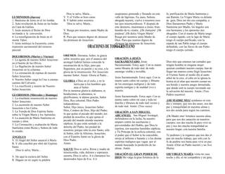 LUMINOSOS (Jueves)
1. Bautismo de Jesús en el río Jordán.
2. Auto revelación de Jesús en las bodas
en Caná de Galilea.
3. Jesús anuncia el Reino de Dios
invitando a la conversión.
4. La transfiguración de Jesús en el
monte Tabor.
5. Jesús instituye la Eucaristía, como
expresión sacramental del misterio
pascual.
DOLOROSOS (Martes y Viernes)
1. La agonía de nuestro Señor Jesucristo
en el huerto de los Olivos.
2. La flagelación de nuestro Señor
Jesucristo en la columna.
3. La coronación de espinas de nuestro
Señor Jesucristo.
4. Nuestro Señor carga la Cruz a cuestas
camino del Calvario.
5. La crucifixión y muerte de Nuestro
Señor Jesucristo.
GLORIOSOS (Miércoles y Domingo)
1. La triunfante resurrección de nuestro
Señor Jesucristo.
2. La ascensión de nuestro Señor
Jesucristo a los Cielos.
3. La Venida de Dios Espíritu Santo
sobre la Virgen María y los Apóstoles.
4. La asunción de María Santísima en
cuerpo y alma.
5. La Coronación y exaltación de María
Santísima como Reina y Señora de todo
lo creado.
ÁNGELUS
V. El Ángel del Señor anunció á María
R. Y ella concibió por obró del Espíritu
Santo
Dios te salve, María...
V. He aquí la esclava del Señor
R. Hágase en mí según tu palabra
Dios te salve, María...
V. Y el Verbo se hizo carne.
R. Y habitó entre nosotros
Dios te salve, María...
V. Ruega por nosotros, santa Madre de
Dios.
R. Para que seamos dignos de alcanzar
las promesas de Jesucristo.
OREMOS: Derrama, Señor, tu gracia
sobre nosotros que, por el anuncio del
arcángel Gabriel hemos conocido la
encarnación de tu Hijo, para que
lleguemos, por su pasión y su cruz, a la
gloria de la resurrección. Por Jesucristo
nuestro Señor. Amén. Gloria al Padre...
GLORIA a Dios en el cielo, y en la
tierra paz a los hombres que
ama el Señor.
Por tu inmensa gloria te alabamos, te
bendecimos, te adoramos, te
glorificamos, te damos gracias, Señor
Dios, Rey celestial, Dios Padre
todopoderoso.
Señor, Hijo único, Jesucristo Señor
Dios, Cordero de Dios, Hijo del Padre;
tú que quitas el pecado del mundo, ten
piedad de nosotros; tú que quitas el
pecado del mundo atiende nuestras
súplicas; tú que estás sentado a la
derecha del Padre, ten piedad de
nosotros; porque sólo tú eres Santo, sólo
tú Señor, sólo tú Altísimo, Jesucristo,
con el Espíritu Santo en la gloria de
Dios Padre.
Amén.
SALVE Dios te salve, Reina y madre de
misericordia, vida, dulzura y esperanza
nuestra, Dios te salve. A tí clamamos los
desterrados hijos de Eva. A ti
suspiramos gimiendo y llorando en este
valle de lágrimas. Ea, pues, Señora,
abogada nuestra, vuelve a nosotros esos
tus ojos misericordiosos. Y después de
este destierro, muéstranos a Jesús, fruto
bendito de tu vientre. ¡Oh clemente! ¡Oh
piadosa! ¡Oh dulce Virgen María!
Ruega por nosotros santa Madre de
Dios. Para que seamos dignos de
alcanzar las promesas de Jesucristo.
Amen.
ORACIÓN A JESÚS
SACRAMENTADO Jesús
Sacramentado. Estoy aquí. Con tu manto
santo líbrame de todo mal, de todo
enemigo visible e invisible.
Jesús Sacramentado. Estoy aquí. Con tu
manto santo cubre mi cuerpo y líbrame
de los enemigos malignos y de todo
espíritu maligno y de maldad vivo y
muerto.
Jesús Sacramentado. Estoy aquí. Con tu
manto santo cubre mi casa y toda mi
familia y líbranos de todo mal vecino y
de todo mal. Amén (Tres veces)
ORACIÓN A SAN MIGUEL
ARCÁNGEL San Miguel Arcángel,
defiéndenos en la lucha, Se nuestro
amparo contra las asechanzas y
perversidades del Diablo, que Dios le
reprima, son nuestras humildes súplicas,
y Tú Príncipe de la milicia celestial, con
el poder que el Señor te ha concedido,
arroja al infierno a Satanás y a los demás
espíritus malignos que vagan por el
mundo buscando la perdición de las
almas. Amén.
ORACIÓN EL GRAN PODER DE
DIOS Me valga la gran fortaleza de la
fe, purificación de María Santísima y
san Ramón. La Virgen María va delante
de guía, Dios me dio esa compañía, a
Dios llamaremos Padre y María
Santísima por Madre, los ángeles son
mis hermanos y los apóstoles mis
abogados. Con el manto de María tengo
el cuerpo tapado, con la lape de María
tengo el cuerpo purificado, con la
espada de san Pablo tengo el cuerpo
defendido, con las llaves de san Pedro
tengo el cuerpo cerrado.
Dios mío que estemos tan cerrados que
ningún hombre ni ninguna mujer
quieran combatir nuestro cuerpo, han de
llegar tan mansos como llegó Jesucristo
el Viernes Santo al medio día al santo
árbol de la cruz, el cáliz en la iglesia la
hostia en el altar que nuestro cuerpo no
sea herido y nuestra sangre derramada,
que donde está tu cuerpo recostado sea
la salvación del nuestro. Amén. (Tres
Padres nuestros)
¡OH MADRE MIA! ayúdanos en este
día y siempre, que nos des amor, nos des
paz y tranquilidad en nuestras almas y
nos des ayuda para seguir tus caminos.
¡Oh Madre mía! fortalece nuestra alma,
para que nos des sanación en nuestros
cuerpos, nos des mucha fe para vivir en
paz y nos des mucha tranquilidad en
nuestro hogar, con nuestra familia.
Te pedimos y te rogamos que nos des el
pan sin mucho trabajo, que solo con la
fe de pedirte nos basta para vivir en paz.
Amén. (Orar un Padre nuestro y un Ave
María)
OH VIRGEN MARÍA visita mi casa
noche y día, sé mi compañera y mi guía,
 