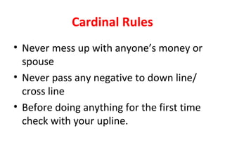 Cardinal Rules
• Never mess up with anyone’s money or
  spouse
• Never pass any negative to down line/
  cross line
• Before doing anything for the first time
  check with your upline.
 