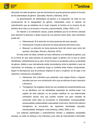 13
otra parte, los roles de género, que son las formas en que las personas actúan en función
de los estereotipos de género. (González, Román y Sánchez, 2015)
La generalización de estereotipos de género y la asignación de roles es una
consecuencia de la desigualdad de género, interpretada como la relación de
subordinación que se establece de la mujer respecto al hombre en la mayoría de los
ámbitos de la vida y en el acceso a recursos y oportunidades. (Vélez, 2020, p.13)
En relación a la orientación sexual, puede señalarse que es el término utilizado
para describir la atracción o deseo sexual de una persona hacia otras; esta orientación
puede ser:
• Heterosexual: Si la atracción es hacia personas del sexo opuesto.
• Homosexual: Cuando la atracción es hacia personas del mismo sexo.
• Bisexual: La atracción es hacia personas tanto del mismo sexo como del
opuesto. (González, Román y Sánchez, 2015)
En este orden de ideas, también se hace referencia a la identidad de género, que
es la forma en que cada persona se reconoce según el género con el que se siente
identificado, indistintamente de su sexo. El ser humano no se plantea cuál es su identidad
de género, debido a que normalmente existe concordancia entre la identidad y sexo de
nacimiento; sin embargo, en ocasiones surge un conflicto entre ambos componentes.
Según la discrepancia que se produzca respecto al sexo o al género se da lugar a los
colectivos: intersexual y transgénero.
• Intersexual: Son individuos que presentan unos rasgos físicos y órganos
sexuales que son una combinación de lo que se atribuye al sexo masculino
y femenino.
• Transgénero: Se engloban dentro de una variedad de comportamientos que
no se identifican con las identidades esperadas de hombre-mujer. Los
sujetos de este colectivo no se pueden clasificar en una determinada
orientación sexual, sino que pueden mostrar una gran variedad de
conductas entre ellos se encuentran la bisexualidad, homosexualidad,
pansexualidad, polisexualidad, asexualidad, entre otros. Dentro del colectivo
transgénero se encuentran las siguientes identidades sexuales:
transexualidad, andrógina, cross dressing. (Vélez, 2020, p.15)
Los sistemas patriarcales y androcéntricos tienden a establecer sociedades
sexistas, en estas se atribuye a los individuos unos roles de masculinidad o feminidad,
 