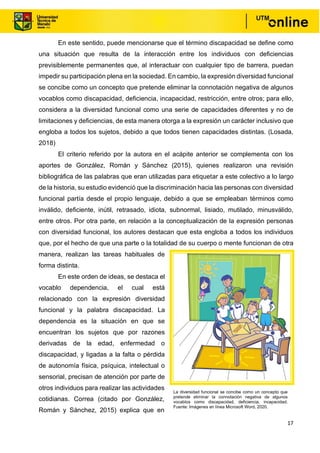 17
En este sentido, puede mencionarse que el término discapacidad se define como
una situación que resulta de la interacción entre los individuos con deficiencias
previsiblemente permanentes que, al interactuar con cualquier tipo de barrera, puedan
impedir su participación plena en la sociedad. En cambio, la expresión diversidad funcional
se concibe como un concepto que pretende eliminar la connotación negativa de algunos
vocablos como discapacidad, deficiencia, incapacidad, restricción, entre otros; para ello,
considera a la diversidad funcional como una serie de capacidades diferentes y no de
limitaciones y deficiencias, de esta manera otorga a la expresión un carácter inclusivo que
engloba a todos los sujetos, debido a que todos tienen capacidades distintas. (Losada,
2018)
El criterio referido por la autora en el acápite anterior se complementa con los
aportes de González, Román y Sánchez (2015), quienes realizaron una revisión
bibliográfica de las palabras que eran utilizadas para etiquetar a este colectivo a lo largo
de la historia, su estudio evidenció que la discriminación hacia las personas con diversidad
funcional partía desde el propio lenguaje, debido a que se empleaban términos como
inválido, deficiente, inútil, retrasado, idiota, subnormal, lisiado, mutilado, minusválido,
entre otros. Por otra parte, en relación a la conceptualización de la expresión personas
con diversidad funcional, los autores destacan que esta engloba a todos los individuos
que, por el hecho de que una parte o la totalidad de su cuerpo o mente funcionan de otra
manera, realizan las tareas habituales de
forma distinta.
En este orden de ideas, se destaca el
vocablo dependencia, el cual está
relacionado con la expresión diversidad
funcional y la palabra discapacidad. La
dependencia es la situación en que se
encuentran los sujetos que por razones
derivadas de la edad, enfermedad o
discapacidad, y ligadas a la falta o pérdida
de autonomía física, psíquica, intelectual o
sensorial, precisan de atención por parte de
otros individuos para realizar las actividades
cotidianas. Correa (citado por González,
Román y Sánchez, 2015) explica que en
La diversidad funcional se concibe como un concepto que
pretende eliminar la connotación negativa de algunos
vocablos como discapacidad, deficiencia, incapacidad.
Fuente: Imágenes en línea Microsoft Word, 2020.
 