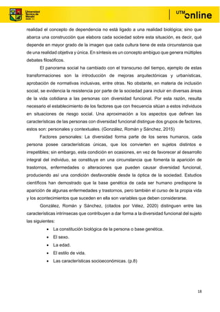 18
realidad el concepto de dependencia no está ligado a una realidad biológica; sino que
abarca una construcción que elabora cada sociedad sobre esta situación, es decir, qué
depende en mayor grado de la imagen que cada cultura tiene de esta circunstancia que
de una realidad objetiva y única. En síntesis es un concepto ambiguo que genera múltiples
debates filosóficos.
El panorama social ha cambiado con el transcurso del tiempo, ejemplo de estas
transformaciones son la introducción de mejoras arquitectónicas y urbanísticas,
aprobación de normativas inclusivas, entre otras. No obstante, en materia de inclusión
social, se evidencia la resistencia por parte de la sociedad para incluir en diversas áreas
de la vida cotidiana a las personas con diversidad funcional. Por esta razón, resulta
necesario el establecimiento de los factores que con frecuencia sitúan a estos individuos
en situaciones de riesgo social. Una aproximación a los aspectos que definen las
características de las personas con diversidad funcional distingue dos grupos de factores,
estos son: personales y contextuales. (González, Román y Sánchez, 2015)
Factores personales: La diversidad forma parte de los seres humanos, cada
persona posee características únicas, que los convierten en sujetos distintos e
irrepetibles; sin embargo, esta condición en ocasiones, en vez de favorecer al desarrollo
integral del individuo, se constituye en una circunstancia que fomenta la aparición de
trastornos, enfermedades o alteraciones que pueden causar diversidad funcional,
produciendo así una condición desfavorable desde la óptica de la sociedad. Estudios
científicos han demostrado que la base genética de cada ser humano predispone la
aparición de algunas enfermedades y trastornos, pero también el curso de la propia vida
y los acontecimientos que suceden en ella son variables que deben considerarse.
González, Román y Sánchez, (citados por Vélez, 2020) distinguen entre las
características intrínsecas que contribuyen a dar forma a la diversidad funcional del sujeto
las siguientes:
• La constitución biológica de la persona o base genética.
• El sexo.
• La edad.
• El estilo de vida.
• Las características socioeconómicas. (p.8)
 