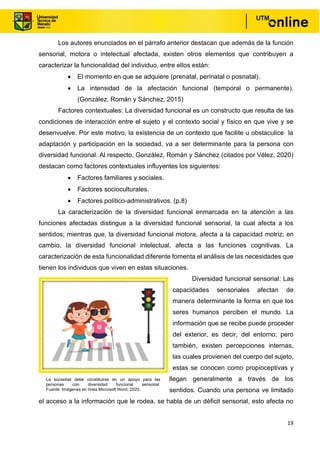 19
Los autores enunciados en el párrafo anterior destacan que además de la función
sensorial, motora o intelectual afectada, existen otros elementos que contribuyen a
caracterizar la funcionalidad del individuo, entre ellos están:
• El momento en que se adquiere (prenatal, perinatal o posnatal).
• La intensidad de la afectación funcional (temporal o permanente).
(González, Román y Sánchez, 2015)
Factores contextuales: La diversidad funcional es un constructo que resulta de las
condiciones de interacción entre el sujeto y el contexto social y físico en que vive y se
desenvuelve. Por este motivo, la existencia de un contexto que facilite u obstaculice la
adaptación y participación en la sociedad, va a ser determinante para la persona con
diversidad funcional. Al respecto, González, Román y Sánchez (citados por Vélez, 2020)
destacan como factores contextuales influyentes los siguientes:
• Factores familiares y sociales.
• Factores socioculturales.
• Factores político-administrativos. (p.8)
La caracterización de la diversidad funcional enmarcada en la atención a las
funciones afectadas distingue a la diversidad funcional sensorial, la cual afecta a los
sentidos; mientras que, la diversidad funcional motora, afecta a la capacidad motriz; en
cambio, la diversidad funcional intelectual, afecta a las funciones cognitivas. La
caracterización de esta funcionalidad diferente fomenta el análisis de las necesidades que
tienen los individuos que viven en estas situaciones.
Diversidad funcional sensorial: Las
capacidades sensoriales afectan de
manera determinante la forma en que los
seres humanos perciben el mundo. La
información que se recibe puede proceder
del exterior, es decir, del entorno; pero
también, existen percepciones internas,
las cuales provienen del cuerpo del sujeto,
estas se conocen como propioceptivas y
llegan generalmente a través de los
sentidos. Cuando una persona ve limitado
el acceso a la información que le rodea, se habla de un déficit sensorial, esto afecta no
La sociedad debe constituirse en un apoyo para las
personas con diversidad funcional sensorial.
Fuente: Imágenes en línea Microsoft Word, 2020.
 