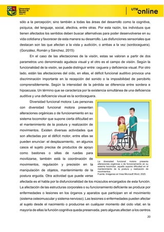 20
sólo a la percepción; sino también a todas las áreas del desarrollo como la cognitiva,
psíquica, del lenguaje, social, afectiva, entre otras. Por esta razón, los individuos que
tienen afectados los sentidos deben buscar alternativas para poder desenvolverse en su
vida cotidiana y favorecer de esta manera su desarrollo. Las disfunciones sensoriales que
destacan son las que afectan a la vista y audición, o ambas a la vez (sordoceguera).
(González, Román y Sánchez, 2015)
En el caso de las afectaciones de la visión, estas se valoran a partir de dos
parametros uno denominado agudeza visual y el otro es el campo de visión. Según la
funcionalidad de la visión, se puede distinguir entre: ceguera y deficiencia visual. Por otro
lado, están las afectaciones del oído, en ellas, el déficit funcional auditivo provoca una
discriminación importante en la recepción del sonido o la imposibilidad de percibirlo
comprensiblemente. Según la intensidad de la pérdida se diferencia entre sordera e
hipoacusia. Un término que se caracteriza por la existencia simultánea de una deficiencia
auditiva y una deficiencia visual es la sordoceguera.
Diversidad funcional motora: Las personas
con diversidad funcional motora presentan
alteraciones orgánicas o de funcionamiento en su
sistema locomotor que supone cierta dificultad en
el mantenimiento de la postura y realización de
movimientos. Existen diversas actividades que
son afectadas por el déficit motor, entre ellas se
pueden enunciar: el desplazamiento, en algunos
casos el sujeto precisa de productos de apoyo
como bastones o sillas de ruedas para
movilizarse, también está la coordinación de
movimientos, regulación y precisión en la
manipulación de objetos, mantenimiento de la
postura erguida. Otra actividad que puede verse
afectada es el habla por la disfuncionalidad de los músculos encargados de esta función.
La afectación de las estructuras corporales o su funcionamiento deficiente se produce por
enfermedades o lesiones en los órganos y aparatos que participan en el movimiento
(sistema osteomuscular y sistema nervioso). Las lesiones o enfermedades pueden afectar
al sujeto desde el nacimiento o producirse en cualquier momento del ciclo vital; en la
mayoría de ellas la función cognitiva queda preservada, pero algunas afectan a los centros
La diversidad funcional motora presenta
alteraciones orgánicas o de funcionamiento en su
sistema locomotor, aquello supone dificultad en el
mantenimiento de la postura y realización de
movimientos.
Fuente: Imágenes en línea Microsoft Word, 2020.
 