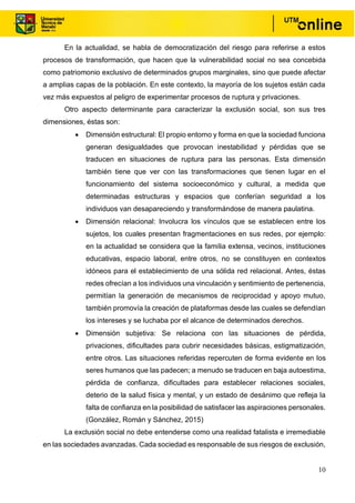 10
En la actualidad, se habla de democratización del riesgo para referirse a estos
procesos de transformación, que hacen que la vulnerabilidad social no sea concebida
como patriomonio exclusivo de determinados grupos marginales, sino que puede afectar
a amplias capas de la población. En este contexto, la mayoría de los sujetos están cada
vez más expuestos al peligro de experimentar procesos de ruptura y privaciones.
Otro aspecto determinante para caracterizar la exclusión social, son sus tres
dimensiones, éstas son:
• Dimensión estructural: El propio entorno y forma en que la sociedad funciona
generan desigualdades que provocan inestabilidad y pérdidas que se
traducen en situaciones de ruptura para las personas. Esta dimensión
también tiene que ver con las transformaciones que tienen lugar en el
funcionamiento del sistema socioeconómico y cultural, a medida que
determinadas estructuras y espacios que conferían seguridad a los
individuos van desapareciendo y transformándose de manera paulatina.
• Dimensión relacional: Involucra los vínculos que se establecen entre los
sujetos, los cuales presentan fragmentaciones en sus redes, por ejemplo:
en la actualidad se considera que la familia extensa, vecinos, instituciones
educativas, espacio laboral, entre otros, no se constituyen en contextos
idóneos para el establecimiento de una sólida red relacional. Antes, éstas
redes ofrecían a los individuos una vinculación y sentimiento de pertenencia,
permitían la generación de mecanismos de reciprocidad y apoyo mutuo,
también promovía la creación de plataformas desde las cuales se defendían
los intereses y se luchaba por el alcance de determinados derechos.
• Dimensión subjetiva: Se relaciona con las situaciones de pérdida,
privaciones, dificultades para cubrir necesidades básicas, estigmatización,
entre otros. Las situaciones referidas repercuten de forma evidente en los
seres humanos que las padecen; a menudo se traducen en baja autoestima,
pérdida de confianza, dificultades para establecer relaciones sociales,
deterio de la salud física y mental, y un estado de desánimo que refleja la
falta de confianza en la posibilidad de satisfacer las aspiraciones personales.
(González, Román y Sánchez, 2015)
La exclusión social no debe entenderse como una realidad fatalista e irremediable
en las sociedades avanzadas. Cada sociedad es responsable de sus riesgos de exclusión,
 