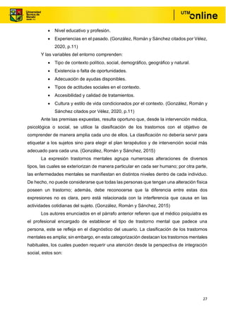 27
• Nivel educativo y profesión.
• Experiencias en el pasado. (González, Román y Sánchez citados por Vélez,
2020, p.11)
Y las variables del entorno comprenden:
• Tipo de contexto político, social, demográfico, geográfico y natural.
• Existencia o falta de oportunidades.
• Adecuación de ayudas disponibles.
• Tipos de actitudes sociales en el contexto.
• Accesibilidad y calidad de tratamientos.
• Cultura y estilo de vida condicionados por el contexto. (González, Román y
Sánchez citados por Vélez, 2020, p.11)
Ante las premisas expuestas, resulta oportuno que, desde la intervención médica,
psicológica o social, se utilice la clasificación de los trastornos con el objetivo de
comprender de manera amplia cada uno de ellos. La clasificación no debería servir para
etiquetar a los sujetos sino para elegir el plan terapéutico y de intervención social más
adecuado para cada una. (González, Román y Sánchez, 2015)
La expresión trastornos mentales agrupa numerosas alteraciones de diversos
tipos, las cuales se exteriorizan de manera particular en cada ser humano; por otra parte,
las enfermedades mentales se manifiestan en distintos niveles dentro de cada individuo.
De hecho, no puede considerarse que todas las personas que tengan una alteración física
poseen un trastorno; además, debe reconocerse que la diferencia entre estas dos
expresiones no es clara, pero está relacionada con la interferencia que causa en las
actividades cotidianas del sujeto. (González, Román y Sánchez, 2015)
Los autores enunciados en el párrafo anterior refieren que el médico psiquiatra es
el profesional encargado de establecer el tipo de trastorno mental que padece una
persona, este se refleja en el diagnóstico del usuario. La clasificación de los trastornos
mentales es amplia; sin embargo, en esta categorización destacan los trastornos mentales
habituales, los cuales pueden requerir una atención desde la perspectiva de integración
social, estos son:
 