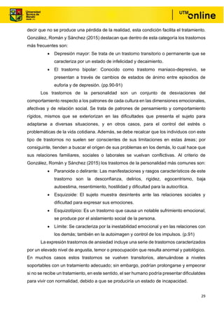 29
decir que no se produce una pérdida de la realidad, esta condición facilita el tratamiento.
González, Román y Sánchez (2015) destacan que dentro de esta categoría los trastornos
más frecuentes son:
• Depresión mayor: Se trata de un trastorno transitorio o permanente que se
caracteriza por un estado de infelicidad y decaimiento.
• El trastorno bipolar: Conocido como trastorno maniaco-depresivo, se
presentan a través de cambios de estados de ánimo entre episodios de
euforia y de depresión. (pp.90-91)
Los trastornos de la personalidad son un conjunto de desviaciones del
comportamiento respecto a los patrones de cada cultura en las dimensiones emocionales,
afectivas y de relación social. Se trata de patrones de pensamiento y comportamiento
rígidos, mismos que se exteriorizan en las dificultades que presenta el sujeto para
adaptarse a diversas situaciones, y en otros casos, para el control del estrés o
problemáticas de la vida cotidiana. Además, se debe recalcar que los individuos con este
tipo de trastornos no suelen ser conscientes de sus limitaciones en estas áreas; por
consiguinte, tienden a buscar el origen de sus problemas en los demás, lo cual hace que
sus relaciones familiares, sociales o laborales se vuelvan conflictivas. Al criterio de
González, Román y Sánchez (2015) los trastornos de la personalidad más comunes son:
• Paranoide o delirante: Las manifestaciones y rasgos característicos de este
trastorno son la desconfianza, delirios, rigidez, egocentrismo, baja
autoestima, resentimiento, hostilidad y dificultad para la autocrítica.
• Esquizoide: El sujeto muestra desinterés ante las relaciones sociales y
dificultad para expresar sus emociones.
• Esquizotípico: Es un trastorno que causa un notable sufrimiento emocional,
se produce por el aislamiento social de la persona.
• Límite: Se caracteriza por la inestabilidad emocional y en las relaciones con
los demás; también en la autoimagen y control de los impulsos. (p.91)
La expresión trastornos de ansiedad incluye una serie de trastornos caracterizados
por un elevado nivel de angustia, temor o preocupación que resulta anormal y patológico.
En muchos casos estos trastornos se vuelven transitorios, atenuándose a niveles
soportables con un tratamiento adecuado; sin embargo, podrían prolongarse y empeorar
si no se recibe un tratamiento, en este sentido, el ser humano podría presentar dificulatdes
para vivir con normalidad, debido a que se produciría un estado de incapacidad.
 