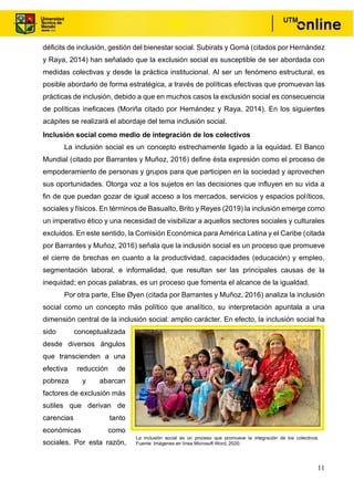 11
déficits de inclusión, gestión del bienestar social. Subirats y Gomà (citados por Hernández
y Raya, 2014) han señalado que la exclusión social es susceptible de ser abordada con
medidas colectivas y desde la práctica institucional. Al ser un fenómeno estructural, es
posible abordarlo de forma estratégica, a través de políticas efectivas que promuevan las
prácticas de inclusión, debido a que en muchos casos la exclusión social es consecuencia
de políticas ineficaces (Moriña citado por Hernández y Raya, 2014). En los siguientes
acápites se realizará el abordaje del tema inclusión social.
Inclusión social como medio de integración de los colectivos
La inclusión social es un concepto estrechamente ligado a la equidad. El Banco
Mundial (citado por Barrantes y Muñoz, 2016) define ésta expresión como el proceso de
empoderamiento de personas y grupos para que participen en la sociedad y aprovechen
sus oportunidades. Otorga voz a los sujetos en las decisiones que influyen en su vida a
fin de que puedan gozar de igual acceso a los mercados, servicios y espacios políticos,
sociales y físicos. En términos de Basualto, Brito y Reyes (2019) la inclusión emerge como
un imperativo ético y una necesidad de visibilizar a aquellos sectores sociales y culturales
excluidos. En este sentido, la Comisión Económica para América Latina y el Caribe (citada
por Barrantes y Muñoz, 2016) señala que la inclusión social es un proceso que promueve
el cierre de brechas en cuanto a la productividad, capacidades (educación) y empleo,
segmentación laboral, e informalidad, que resultan ser las principales causas de la
inequidad; en pocas palabras, es un proceso que fomenta el alcance de la igualdad.
Por otra parte, Else Øyen (citada por Barrantes y Muñoz, 2016) analiza la inclusión
social como un concepto más político que analítico, su interpretación apuntala a una
dimensión central de la inclusión social: amplio carácter. En efecto, la inclusión social ha
sido conceptualizada
desde diversos ángulos
que transcienden a una
efectiva reducción de
pobreza y abarcan
factores de exclusión más
sutiles que derivan de
carencias tanto
económicas como
sociales. Por esta razón,
La inclusión social es un proceso que promueve la integración de los colectivos.
Fuente: Imágenes en línea Microsoft Word, 2020.
 