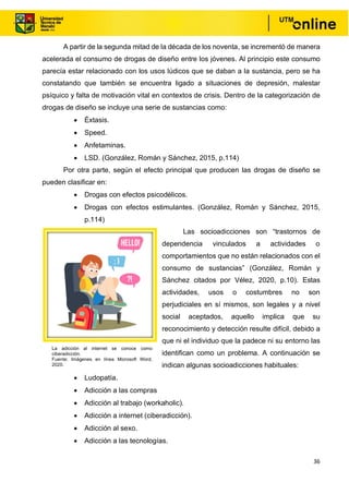 36
A partir de la segunda mitad de la década de los noventa, se incrementó de manera
acelerada el consumo de drogas de diseño entre los jóvenes. Al principio este consumo
parecía estar relacionado con los usos lúdicos que se daban a la sustancia, pero se ha
constatando que también se encuentra ligado a situaciones de depresión, malestar
psíquico y falta de motivación vital en contextos de crisis. Dentro de la categorización de
drogas de diseño se incluye una serie de sustancias como:
• Éxtasis.
• Speed.
• Anfetaminas.
• LSD. (González, Román y Sánchez, 2015, p.114)
Por otra parte, según el efecto principal que producen las drogas de diseño se
pueden clasificar en:
• Drogas con efectos psicodélicos.
• Drogas con efectos estimulantes. (González, Román y Sánchez, 2015,
p.114)
Las socioadicciones son “trastornos de
dependencia vinculados a actividades o
comportamientos que no están relacionados con el
consumo de sustancias” (González, Román y
Sánchez citados por Vélez, 2020, p.10). Estas
actividades, usos o costumbres no son
perjudiciales en sí mismos, son legales y a nivel
social aceptados, aquello implica que su
reconocimiento y detección resulte difícil, debido a
que ni el individuo que la padece ni su entorno las
identifican como un problema. A continuación se
indican algunas socioadicciones habituales:
• Ludopatía.
• Adicción a las compras
• Adicción al trabajo (workaholic).
• Adicción a internet (ciberadicción).
• Adicción al sexo.
• Adicción a las tecnologías.
La adicción al internet se conoce como
ciberadicción.
Fuente: Imágenes en línea Microsoft Word,
2020.
 