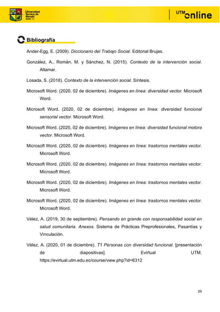 39
Bibliografía
Ander-Egg, E. (2009). Diccionario del Trabajo Social. Editorial Brujas.
González, A., Román, M. y Sánchez, N. (2015). Contexto de la intervención social.
Altamar.
Losada, S. (2018). Contexto de la intervención social. Síntesis.
Microsoft Word. (2020, 02 de diciembre). Imágenes en línea: diversidad vector. Microsoft
Word.
Microsoft Word. (2020, 02 de diciembre). Imágenes en línea: diversidad funcional
sensorial vector. Microsoft Word.
Microsoft Word. (2020, 02 de diciembre). Imágenes en línea: diversidad funcional motora
vector. Microsoft Word.
Microsoft Word. (2020, 02 de diciembre). Imágenes en línea: trastornos mentales vector.
Microsoft Word.
Microsoft Word. (2020, 02 de diciembre). Imágenes en línea: trastornos mentales vector.
Microsoft Word.
Microsoft Word. (2020, 02 de diciembre). Imágenes en línea: trastornos mentales vector.
Microsoft Word.
Microsoft Word. (2020, 02 de diciembre). Imágenes en línea: trastornos mentales vector.
Microsoft Word.
Vélez, A. (2019, 30 de septiembre). Pensando en grande con responsabilidad social en
salud comunitaria. Anexos. Sistema de Prácticas Preprofesionales, Pasantías y
Vinculación.
Vélez, A. (2020, 01 de diciembre). T1 Personas con diversidad funcional. [presentación
de diapositivas]. Evirtual UTM.
https://evirtual.utm.edu.ec/course/view.php?id=6312
 