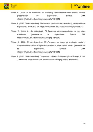 40
Vélez, A. (2020, 01 de diciembre). T2 Maltrato y desprotección en el entorno familiar.
[presentación de diapositivas]. Evirtual UTM.
https://evirtual.utm.edu.ec/course/view.php?id=6312
Vélez, A. (2020, 01 de diciembre). T2 Personas con trastornos mentales. [presentación de
diapositivas]. Evirtual UTM. https://evirtual.utm.edu.ec/course/view.php?id=6312
Vélez, A. (2020, 01 de diciembre). T3 Personas drogodependientes o con otras
adicciones. [presentación de diapositivas]. Evirtual UTM.
https://evirtual.utm.edu.ec/course/view.php?id=6312
Vélez, A. (2020, 01 de diciembre). T3 Personas en riesgo de exclusión social y
discriminación a causa del lugar de procedencia,etina, cultura o sexo. [presentación
de diapositivas]. Evirtual UTM.
https://evirtual.utm.edu.ec/course/view.php?id=6312
Vélez, A. (2020, 01 de diciembre). Compendio Unidad 1 Epistemología del Trabajo Social.
UTM Online. https://online.utm.edu.ec/course/view.php?id=290&section=4
 