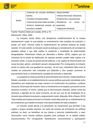 13
Social
-Carencia de vínculos familiares
fuertes.
-Familias monoparentales.
-Carencia de otras redes sociales.
-Entorno residencial carente de
recursos o aislado.
-Apoyo familiar.
-Intensa red social, relaciones.
-Pertenencia a asociaciones.
-Residencia en zonas en
expansión.
-Integración territorial.
Fuente: Tezanos citado por Losada, 2018, p.19.
Elaboración: Vélez, 2020.
La inclusión social ofrece una perspectiva multidimensional de la escasa
representación social, la cual plantea un entendimiento más completo de exclusión, y
puede, por tanto, informar sobre la implementación de políticas públicas de amplio
carácter. En este sentido, la inclusión social se distingue y complementa del concepto de
igualdad, debido a que ésta explica la existencia y durabilidad de determinadas
desigualdades. Warschauer (citado por Barrantes y Muñoz, 2016), sugiere que los
individuos de la escala de distribución de ingresos también pueden estar sujetos a la
exclusión social, a causa de persecuciones políticas, o ser sujetos de discriminación por
causa de edad, género, orientación sexual o discapacidad. Por consiguiente, la inclusión
social no implica sólo una igualdad de recursos; de ahí que, indicadores tales como la
medida de producción real concebida por Galbraith y Sen puedan promover el
acercamiento hacia un entendimiento completo de exclusión y desarrollo.
La perspectiva inclusiva permite el reconocimiento de lo diverso, instala desafíos al
Estado y sociedad, en el establecimiento de nuevas políticas que serán concebidas como
dispositivos que respondan de mejor manera a la construcción de prácticas y políticas
inclusivas. El principio de inclusión, tiene su fundamento en el respeto y promoción de los
derechos humanos, el mismo, señala que la discriminación arbitraria, atenta contra los
derechos y dignidad de los seres humanos, de allí que una de las finalidades de la
inclusión sea enfrentar la exclusión y segmentación social. (Basualto, Brito y Reyes, 2019)
Toda medida que busque promover la inclusión social debe partir de un entendimiento de
las condiciones que impiden el acceso a las oportunidades de cada ciudadano.
La inclusión social apunta a la generación de mecanismos que permitan a los
sujetos y grupos sociales diversos, ser parte del proceso de formulación de políticas
públicas, es decir, se beneficien de sus bienes y servicios (redistribución); y sean
reconocidos como actores políticos (iguales) para participar en el debate público
(reconocimiento). Por consiguiente, redistribución, reconocimiento y participación
 