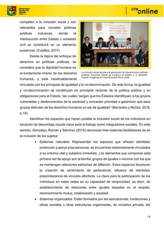 14
competen a la inclusión social y son
relevantes para concebir políticas
públicas inclusivas, donde la
interlocución entre Estado y sociedad
civil se constituirá en un elemento
sustancial. (Cubillos, 2017)
Desde la lógica del enfoque de
derechos en políticas públicas, se
considera que la dignidad humana es
el fundamento mismo de los derechos
humanos, y está inextricablemente
vinculada con los principios de igualdad y la no-discriminación. De esta forma, la igualdad
y no-discriminación se constituyen en principios rectores de la política pública y en
obligaciones para el Estado, las cuales “exigen que los Estados identifiquen a los grupos
vulnerables y desfavorecidos de la sociedad y concedan prioridad a garantizar que esos
grupos disfruten de los derechos humanos en pie de igualdad” (Barrantes y Muñoz, 2016,
p.19).
Identificar los espacios que hacen posible la inclusión social de los individuos en
situación de desventaja resulta clave para el trabajo como integradores sociales. En este
sentido, González, Román y Sánchez (2015) reconocen tres sistemas facilitadores de en
la inclusión de los sujetos:
• Sistemas naturales: Representan los espacios que ofrecen identidad,
protección y apoyo a las personas, se encuentran estrechamente vinculados
a su entorno vital y subjetivo inmediato. Los elementos que componen esta
primera red de apoyo son la familia, grupos de iguales o vecinos con los que
se mantengan relaciones estrechas de afiliación. Estos espacios favorecen
la creación de sentimiento de pertenencia, refuerzo de identidad,
preponderancia de vínculos afectivos. La clave para la participación de los
individuos en estas redes es su capacidad de reciprocidad, es decir, de
establecimiento de relaciones entre iguales basadas en el respeto,
reconocimiento mutuo, colaboración y equidad.
• Sistemas organizados: Están formados por las asociaciones, fundaciones y
obras sociales u otras estructuras organizadas, de iniciativa privada, del
La inclusión social apunta a la generación de mecanismos y políticas
públicas inclusivas donde se involucre al Estado y la sociedad.
Fuente: Imágenes en línea Microsoft Word, 2020.
 