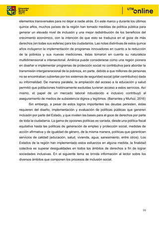 16
elementos transversales para no dejar a nadie atrás. En este marco y durante los últimos
quince años, muchos países de la región han tomado medidas de política pública para
generar un elevado nivel de inclusión y una mejor redistribución de los beneficios del
crecimiento económico, con la intención de que esto se traduzca en el goce de más
derechos (en todas sus esferas) para los ciudadanos. Las notas distintivas de estos quince
años incluyeron la implementación de programas innovadores en cuanto a la reducción
de la pobreza y sus nuevas mediciones, éstas tomaron en cuenta su naturaleza
multidimensional e intersectorial. América puede considerarse como una región pionera
en diseñar e implementar programas de protección social no contributiva para abordar la
transmisión intergeneracional de la pobreza, en parte, debido a que millones de personas
no se encontraban cubiertas por los sistemas de seguridad social (pilar contributivo) dada
su informalidad. De manera paralela, la ampliación del acceso a la educación y salud
permitió que poblaciones históricamente excluidas tuvieran acceso a estos servicios. Así
mismo, el papel de un mercado laboral robustecido e inclusivo contribuyó al
aseguramiento de medios de subsistencia dignos y legítimos. (Barrantes y Muñoz, 2016)
Sin embargo, a pesar de estos logros importantes las deudas persisten, éstas
requieren del diseño, implementación y evaluación de políticas públicas que generen
inclusión por parte del Estado, y que nivelen las bases para el goce de derechos por parte
de toda la ciudadanía. La gama de opciones políticas es variada, desde una política fiscal
equitativa hasta las políticas de generación de empleo y protección social, medidas de
acción afirmativa y de igualdad de género, de la misma manera, políticas que garanticen
servicios de calidad (educación, salud, vivienda, agua, saneamiento, entre otros). Los
Estados de la región han implementado estos esfuerzos en alguna medida, la finalidad
colectiva es superar desigualdades en todos los ámbitos de derechos a fin de lograr
sociedades inclusivas. En el siguiente tema se brinda información al lector sobre los
diversos ámbitos que componen los procesos de inclusión social.
 
