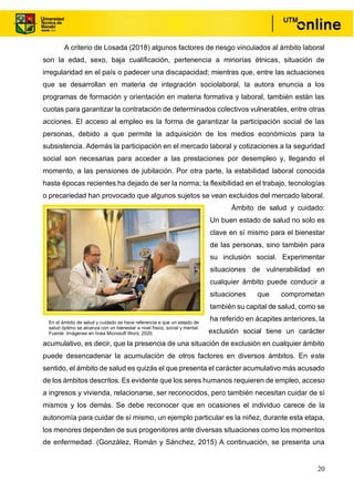 20
A criterio de Losada (2018) algunos factores de riesgo vinculados al ámbito laboral
son la edad, sexo, baja cualificación, pertenencia a minorías étnicas, situación de
irregularidad en el país o padecer una discapacidad; mientras que, entre las actuaciones
que se desarrollan en materia de integración sociolaboral, la autora enuncia a los
programas de formación y orientación en materia formativa y laboral, también están las
cuotas para garantizar la contratación de determinados colectivos vulnerables, entre otras
acciones. El acceso al empleo es la forma de garantizar la participación social de las
personas, debido a que permite la adquisición de los medios económicos para la
subsistencia. Además la participación en el mercado laboral y cotizaciones a la seguridad
social son necesarias para acceder a las prestaciones por desempleo y, llegando el
momento, a las pensiones de jubilación. Por otra parte, la estabilidad laboral conocida
hasta épocas recientes ha dejado de ser la norma; la flexibilidad en el trabajo, tecnologías
o precariedad han provocado que algunos sujetos se vean excluidos del mercado laboral.
Ámbito de salud y cuidado:
Un buen estado de salud no solo es
clave en sí mismo para el bienestar
de las personas, sino también para
su inclusión social. Experimentar
situaciones de vulnerabilidad en
cualquier ámbito puede conducir a
situaciones que comprometan
también su capital de salud, como se
ha referido en ácapites anteriores, la
exclusión social tiene un carácter
acumulativo, es decir, que la presencia de una situación de exclusión en cualquier ámbito
puede desencadenar la acumulación de otros factores en diversos ámbitos. En este
sentido, el ámbito de salud es quizás el que presenta el carácter acumulativo más acusado
de los ámbitos descritos. Es evidente que los seres humanos requieren de empleo, acceso
a ingresos y vivienda, relacionarse, ser reconocidos, pero también necesitan cuidar de sí
mismos y los demás. Se debe reconocer que en ocasiones el individuo carece de la
autonomía para cuidar de sí mismo, un ejemplo particular es la niñez, durante esta etapa,
los menores dependen de sus progenitores ante diversas situaciones como los momentos
de enfermedad. (González, Román y Sánchez, 2015) A continuación, se presenta una
En el ámbito de salud y cuidado se hace referencia a que un estado de
salud óptimo se alcanza con un bienestar a nivel físico, social y mental.
Fuente: Imágenes en línea Microsoft Word, 2020.
 
