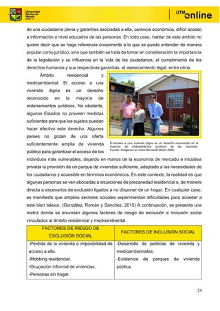 24
de una ciudadanía plena y garantías asociadas a ella, carencia económica, difícil acceso
a información o nivel educativo de las personas. En todo caso, hablar de este ámbito no
quiere decir que se haga referencia únicamente a lo que se puede entender de manera
popular como jurídico, sino que también se trata de tomar en consideración la importancia
de la legislación y su influencia en la vida de los ciudadanos, el cumplimiento de los
derechos humanos y sus respectivas garantías, el asesoramiento legal, entre otros.
Ámbito residencial y
medioambiental: El acceso a una
vivienda digna es un derecho
reconocido en la mayoría de
ordenamientos jurídicos. No obstante,
algunos Estados no proveen medidas
suficientes para que los sujetos puedan
hacer efectivo este derecho. Algunos
países no gozan de una oferta
suficientemente amplia de vivienda
pública para garantizar el acceso de los
individuos más vulnerables, dejando en manos de la economía de mercado e iniciativa
privada la provisión de un parque de viviendas suficiente, adaptado a las necesidades de
los ciudadanos y accesible en términos económicos. En este contexto, la realidad es que
algunas personas se ven abocadas a situaciones de precariedad residencial o, de manera
directa a escenarios de exclusión ligados a no disponer de un hogar. En cualquier caso,
es manifiesto que amplios sectores sociales experimientan dificultades para acceder a
este bien básico. (González, Román y Sánchez, 2015) A continuación, se presenta una
matriz donde se enuncian algunos factores de riesgo de exclusión e inclusión social
vinculados al ámbito residencial y medioambiental.
FACTORES DE RIESGO DE
EXCLUSIÓN SOCIAL
FACTORES DE INCLUSIÓN SOCIAL
-Pérdida de la vivienda o imposibilidad de
acceso a ella.
-Mobbing residencial.
-Ocupación informal de viviendas.
-Personas sin hogar.
-Desarrollo de políticas de vivienda y
medioambientales.
-Existencia de parques de vivienda
pública.
El acceso a una vivienda digna es un derecho reconocido en la
mayoría de ordenamientos jurídicos de las naciones.
Fuente: Imágenes en línea Microsoft Word, 2020.
 
