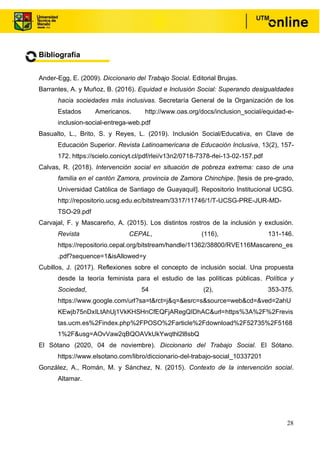 28
Bibliografía
Ander-Egg, E. (2009). Diccionario del Trabajo Social. Editorial Brujas.
Barrantes, A. y Muñoz, B. (2016). Equidad e Inclusión Social: Superando desigualdades
hacia sociedades más inclusivas. Secretaría General de la Organización de los
Estados Americanos. http://www.oas.org/docs/inclusion_social/equidad-e-
inclusion-social-entrega-web.pdf
Basualto, L., Brito, S. y Reyes, L. (2019). Inclusión Social/Educativa, en Clave de
Educación Superior. Revista Latinoamericana de Educación Inclusiva, 13(2), 157-
172. https://scielo.conicyt.cl/pdf/rlei/v13n2/0718-7378-rlei-13-02-157.pdf
Calvas, R. (2018). Intervención social en situación de pobreza extrema: caso de una
familia en el cantón Zamora, provincia de Zamora Chinchipe. [tesis de pre-grado,
Universidad Católica de Santiago de Guayaquil]. Repositorio Institucional UCSG.
http://repositorio.ucsg.edu.ec/bitstream/3317/11746/1/T-UCSG-PRE-JUR-MD-
TSO-29.pdf
Carvajal, F. y Mascareño, A. (2015). Los distintos rostros de la inclusión y exclusión.
Revista CEPAL, (116), 131-146.
https://repositorio.cepal.org/bitstream/handle/11362/38800/RVE116Mascareno_es
.pdf?sequence=1&isAllowed=y
Cubillos, J. (2017). Reflexiones sobre el concepto de inclusión social. Una propuesta
desde la teoría feminista para el estudio de las políticas públicas. Política y
Sociedad, 54 (2), 353-375.
https://www.google.com/url?sa=t&rct=j&q=&esrc=s&source=web&cd=&ved=2ahU
KEwjb75nDxILtAhUj1VkKHSHnCfEQFjARegQIDhAC&url=https%3A%2F%2Frevis
tas.ucm.es%2Findex.php%2FPOSO%2Farticle%2Fdownload%2F52735%2F5168
1%2F&usg=AOvVaw2qBQOAVkUkYwqthl2l8sbQ
El Sótano (2020, 04 de noviembre). Diccionario del Trabajo Social. El Sótano.
https://www.elsotano.com/libro/diccionario-del-trabajo-social_10337201
González, A., Román, M. y Sánchez, N. (2015). Contexto de la intervención social.
Altamar.
 