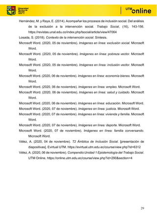 29
Hernández, M. y Raya, E. (2014). Acompañar los procesos de inclusión social. Del análisis
de la exclusión a la intervención social. Trabajo Social, (16), 143-156.
https://revistas.unal.edu.co/index.php/tsocial/article/view/47064
Losada, S. (2018). Contexto de la intervención social. Síntesis.
Microsoft Word. (2020, 05 de noviembre). Imágenes en línea: exclusión social. Microsoft
Word.
Microsoft Word. (2020, 05 de noviembre). Imágenes en línea: pobreza vector. Microsoft
Word.
Microsoft Word. (2020, 05 de noviembre). Imágenes en línea: inclusión vector. Microsoft
Word.
Microsoft Word. (2020, 06 de noviembre). Imágenes en línea: economía bienes. Microsoft
Word.
Microsoft Word. (2020, 06 de noviembre). Imágenes en línea: empleo. Microsoft Word.
Microsoft Word. (2020, 06 de noviembre). Imágenes en línea: salud y cuidado. Microsoft
Word.
Microsoft Word. (2020, 06 de noviembre). Imágenes en línea: educación. Microsoft Word.
Microsoft Word. (2020, 07 de noviembre). Imágenes en línea: justicia. Microsoft Word.
Microsoft Word. (2020, 07 de noviembre). Imágenes en línea: vivienda y familia. Microsoft
Word.
Microsoft Word. (2020, 07 de noviembre). Imágenes en línea: deporte. Microsoft Word.
Microsoft Word. (2020, 07 de noviembre). Imágenes en línea: familia conversando.
Microsoft Word.
Vélez, A. (2020, 04 de noviembre). T2 Ámbitos de Inclusión Social. [presentación de
diapositivas]. Evirtual UTM. https://evirtual.utm.edu.ec/course/view.php?id=6312
Vélez, A. (2020, 06 de noviembre). Compendio Unidad 1 Epistemología del Trabajo Social.
UTM Online. https://online.utm.edu.ec/course/view.php?id=290&section=4
 