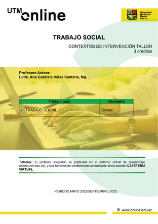 TRABAJO SOCIAL
CONTEXTOS DE INTERVENCIÓN TALLER
3 créditos
Profesora Autora:
Lcda. Ana Gabriela Vélez Santana, Mg.
Tutorías: El profesor asignado se publicará en el entorno virtual de aprendizaje
online.utm.edu.ec), y sus horarios de conferencias se indicarán en la sección CAFETERÍA
VIRTUAL.
PERÍODO MAYO 2022/SEPTIEMBRE 2022
Titulaciones Semestre
• TRABAJO SOCIAL Tercero
 