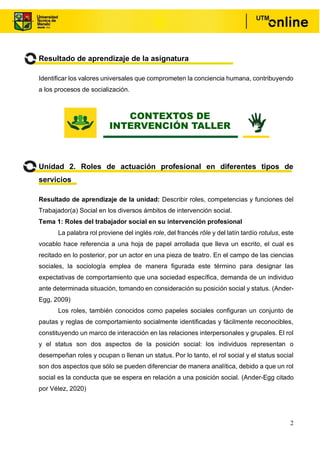 2
Resultado de aprendizaje de la asignatura
Identificar los valores universales que comprometen la conciencia humana, contribuyendo
a los procesos de socialización.
Unidad 2. Roles de actuación profesional en diferentes tipos de
servicios
Resultado de aprendizaje de la unidad: Describir roles, competencias y funciones del
Trabajador(a) Social en los diversos ámbitos de intervención social.
Tema 1: Roles del trabajador social en su intervención profesional
La palabra rol proviene del inglés role, del francés rôle y del latín tardío rotulus, este
vocablo hace referencia a una hoja de papel arrollada que lleva un escrito, el cual es
recitado en lo posterior, por un actor en una pieza de teatro. En el campo de las ciencias
sociales, la sociología emplea de manera figurada este término para designar las
expectativas de comportamiento que una sociedad específica, demanda de un individuo
ante determinada situación, tomando en consideración su posición social y status. (Ander-
Egg, 2009)
Los roles, también conocidos como papeles sociales configuran un conjunto de
pautas y reglas de comportamiento socialmente identificadas y fácilmente reconocibles,
constituyendo un marco de interacción en las relaciones interpersonales y grupales. El rol
y el status son dos aspectos de la posición social: los individuos representan o
desempeñan roles y ocupan o llenan un status. Por lo tanto, el rol social y el status social
son dos aspectos que sólo se pueden diferenciar de manera analítica, debido a que un rol
social es la conducta que se espera en relación a una posición social. (Ander-Egg citado
por Vélez, 2020)
CONTEXTOS DE
INTERVENCIÓN TALLER
 