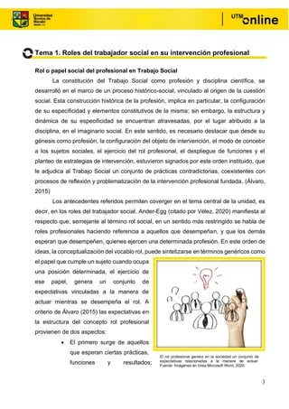 3
Tema 1. Roles del trabajador social en su intervención profesional
Rol o papel social del profesional en Trabajo Social
La constitución del Trabajo Social como profesión y disciplina científica, se
desarrolló en el marco de un proceso histórico-social, vinculado al origen de la cuestión
social. Esta construcción histórica de la profesión, implica en particular, la configuración
de su especificidad y elementos constitutivos de la misma; sin embargo, la estructura y
dinámica de su especificidad se encuentran atravesadas, por el lugar atribuido a la
disciplina, en el imaginario social. En este sentido, es necesario destacar que desde su
génesis como profesión, la configuración del objeto de intervención, el modo de concebir
a los sujetos sociales, el ejercicio del rol profesional, el despliegue de funciones y el
planteo de estrategias de intervención, estuvieron signados por este orden instituido, que
le adjudica al Trabajo Social un conjunto de prácticas contradictorias, coexistentes con
procesos de reflexión y problematización de la intervención profesional fundada. (Álvaro,
2015)
Los antecedentes referidos permiten coverger en el tema central de la unidad, es
decir, en los roles del trabajador social. Ander-Egg (citado por Vélez, 2020) manifiesta al
respecto que, semejante al término rol social, en un sentido más restringido se habla de
roles profesionales haciendo referencia a aquellos que desempeñan, y que los demás
esperan que desempeñen, quienes ejercen una determinada profesión. En este orden de
ideas, la conceptualización del vocablo rol, puede sintetizarse en términos genéricos como
el papel que cumple un sujeto cuando ocupa
una posición determinada, el ejercicio de
ese papel, genera un conjunto de
expectativas vinculadas a la manera de
actuar mientras se desempeña el rol. A
criterio de Álvaro (2015) las expectativas en
la estructura del concepto rol profesional
provienen de dos aspectos:
• El primero surge de aquellos
que esperan ciertas prácticas,
funciones y resultados;
El rol profesional genera en la sociedad un conjunto de
expectativas relacionadas a la manera de actuar.
Fuente: Imágenes en línea Microsoft Word, 2020.
 