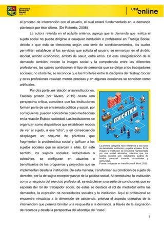 5
el proceso de intervención con el usuario, el cual estará fundamentado en la demanda
planteada por éste último. (De Robertis, 2006)
La autora referida en el acápite anterior, agrega que la demanda que realiza el
sujeto social no puede dirigirse a cualquier institución o profesional en Trabajo Social,
debido a que esta se direcciona según una serie de condicionamientos, los cuales
permitirán establecer si los servicios que solicita el usuario se enmarcan en el ámbito
laboral, ámbito económico, ámbito de salud, entre otros. En esta categorización de la
demanda también inciden la imagen social y la competencia entre las diferentes
profesiones, las cuales condicionan el tipo de demanda que se dirige a los trabajadores
sociales; no obstante, se reconoce que las fronteras entre la disciplina del Trabajo Social
y otras profesiones resultan menos precisas y en algunas ocasiones se conciben como
artificiales.
Por otra parte, en relación a las instituciones,
Faleiros (citado por Álvaro, 2015) desde una
perspectiva crítica, considera que las instituciones
forman parte de un entramado político y social, por
consiguiente, pueden concebirse como mediadoras
en la relación Estado-sociedad. Las instituciones se
organizan como dispositivos que establecen modos
de ver al sujeto, a ese “otro”; y en consecuencia
despliegan un conjunto de prácticas que
fragmentan la problemática social y tipifican a los
sujetos sociales que se acercan a ellas. En este
sentido, los sujetos sociales: individuales o
colectivos, se configuran en usuarios o
beneficiarios de los programas y proyectos que se
implementan desde la institución. De esta manera, transforman su condición de sujeto de
derecho, por la de sujeto receptor pasivo de la política social. Al constituirse la institución
como un espacio del ejercicio profesional, se establecen una serie de condiciones que se
esperan del rol del trabajador social, de estas se destaca el rol de mediador entre las
demandas, la expresión de necesidades sociales y la institución. Aquí el profesional se
encuentra vinculado a la dimensión de asistencia, prioriza el aspecto operativo de la
intervención que permita brindar una respuesta a la demanda, a través de la asignación
de recursos y desde la perspectiva del abordaje del “caso”.
La primera categoría hace referencia a dos tipos
de demandas: institución y sujetos sociales. En la
imagen la institución se encuentra representada
por una unidad educativa; mientras que, los
sujetos sociales son: estudiantes, padres de
familia, personal docente, autoridades y
comunidad.
Fuente: Imágenes en línea Microsoft Word, 2020.
 