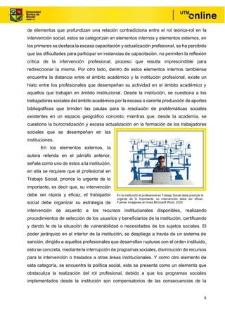 8
de elementos que profundizan una relación contradictoria entre el rol teórico-rol en la
intervención social, estos se categorizan en elementos internos y elementos externos, en
los primeros se destaca la escasa capacitación y actualización profesional, se ha percibido
que las dificultades para participar en instancias de capacitación, no permiten la reflexión
crítica de la intervención profesional, proceso que resulta imprescindible para
redireccionar la misma. Por otro lado, dentro de estos elementos internos tambiénse
encuentra la distancia entre el ámbito académico y la institución profesional, existe un
hiato entre los profesionales que desempeñan su actividad en el ámbito académico y
aquellos que trabajan en ámbito institucional. Desde la institución, se cuestiona a los
trabajadores sociales del ámbito académico por la escasa o carente producción de aportes
bibliográficos que brinden las pautas para la resolución de problemáticas sociales
existentes en un espacio geográfico concreto; mientras que, desde la academia, se
cuestiona la burocratización y escasa actualización en la formación de los trabajadores
sociales que se desempeñan en las
instituciones.
En los elementos externos, la
autora referida en el párrafo anterior,
señala como uno de estos a la institución,
en ella se requiere que el profesional en
Trabajo Social, priorice lo urgente de lo
importante, es decir que, su intervención
debe ser rápida y eficaz, el trabajador
social debe organizar su estrategia de
intervención de acuerdo a los recursos institucionales disponibles, realizando
procedimientos de selección de los usuarios y beneficiarios de la institución, certificando
y dando fe de la situación de vulnerabilidad o necesidades de los sujetos sociales. El
poder jerárquico en el interior de la institución, se despliega a través de un sistema de
sanción, dirigido a aquellos profesionales que desarrollan rupturas con el orden instituido,
esto se concreta, mediante la interrupción de programas sociales, disminución de recursos
para la intervención o traslados a otras áreas institucionales. Y como otro elemento de
esta categoría, se encuentra la política social, esta se presenta como un elemento que
obstaculiza la realización del rol profesional, debido a que los programas sociales
implementados desde la institución son compensatorios de las consecuencias de la
En la institución el profesional en Trabajo Social debe priorizar lo
urgente de lo importante, su intervención debe ser eficaz.
Fuente: Imágenes en línea Microsoft Word, 2020.
 