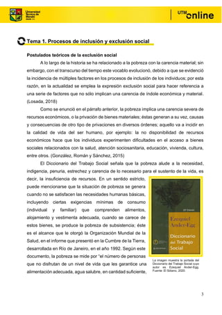 3
Tema 1. Procesos de inclusión y exclusión social
Postulados teóricos de la exclusión social
A lo largo de la historia se ha relacionado a la pobreza con la carencia material; sin
embargo, con el transcurso del tiempo este vocablo evolucionó, debido a que se evidenció
la incidencia de múltiples factores en los procesos de inclusión de los individuos; por esta
razón, en la actualidad se emplea la expresión exclusión social para hacer referencia a
una serie de factores que no sólo implican una carencia de índole económica y material.
(Losada, 2018)
Como se enunció en el párrafo anterior, la pobreza implica una carencia severa de
recursos económicos, o la privación de bienes materiales; éstas generan a su vez, causas
y consecuencias de otro tipo de privaciones en diversos órdenes; aquello va a incidir en
la calidad de vida del ser humano, por ejemplo: la no disponibilidad de recursos
económicos hace que los individuos experimenten dificultades en el acceso a bienes
sociales relacionados con la salud, atención sociosanitaria, educación, vivienda, cultura,
entre otros. (González, Román y Sánchez, 2015)
El Diccionario del Trabajo Social señala que la pobreza alude a la necesidad,
indigencia, penuria, estrechez y carencia de lo necesario para el sustento de la vida, es
decir, la insuficiencia de recursos. En un sentido estricto,
puede mencionarse que la situación de pobreza se genera
cuando no se satisfacen las necesidades humanas básicas,
incluyendo ciertas exigencias mínimas de consumo
(individual y familiar) que comprenden alimentos,
alojamiento y vestimenta adecuada, cuando se carece de
estos bienes, se produce la pobreza de subsistencia; éste
es el alcance que le otorgó la Organización Mundial de la
Salud, en el informe que presentó en la Cumbre de la Tierra,
desarrollada en Río de Janeiro, en el año 1992. Según este
documento, la pobreza se mide por “el número de personas
que no disfrutan de un nivel de vida que les garantice una
alimentación adecuada, agua salubre, en cantidad suficiente,
La imagen muestra la portada del
Diccionario del Trabajo Social cuyo
autor es Ezequiel Ander-Egg.
Fuente: El Sótano, 2020.
 