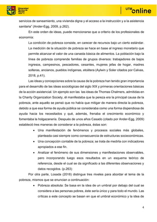 4
servicios de saneamiento, una vivienda digna y el acceso a la instrucción y a la asistencia
sanitaria” (Ander-Egg, 2009, p.262).
En este orden de ideas, puede mencionarse que a criterio de los profesionales de
economía:
La condición de pobreza consiste, en carecer de recursos bajo un cierto estándar.
La medición de la situación de pobreza se hace en base al ingreso monetario que
permite alcanzar el valor de una canasta básica de alimentos. La población bajo la
línea de pobreza comprende familias de grupos diversos: trabajadores de bajos
ingresos, campesinos, pescadores, cesantes, mujeres jefas de hogar, madres
solteras, ancianos, pueblos indígenas, etcétera (Aylwin y Soler citados por Calvas,
2018, p.41).
Las ideas y concepciones sobre la causa de la pobreza han tenido gran importancia
para el desarrollo de las ideas sociológicas del siglo XIX y primeras orientaciones básicas
de la acción asistencial. Un ejemplo son las las ideas de Thomas Chalmers, admitidas en
la Charity Organization Society, él manifestaba que la pereza era la principal causa de la
pobreza, ante aquello se pensó que no había que mitigar de manera directa la pobreza,
debido a que esa forma de ayuda pública se consideraba como una forma dispendiosa de
ayuda hacia los necesitados y qué, además, frenaba el crecimiento económico y
fomentaba la holgazanería. Después de unos años Casado (citado por Ander-Egg, 2009)
estableció tres maneras de considerar a la pobreza, éstas son:
• Una manifestación de fenómenos y procesos sociales más globales,
planteada casi siempre como consecuencia de estructuras socieconómicas.
• Una concepción contable de la pobreza; se trata de medirla con indicadores
apropiados a ese fin.
• Analizar el fenómeno de sus dimensiones y manifestaciones observables,
pero incorporando luego esos resultados en un esquema teórico de
referencia, desde el cual se da significado a las diferentes observaciones y
datos recogidos. (p.263)
Por otra parte, Losada (2018) distingue tres niveles para abordar el tema de la
pobreza, mismos que se enuncian a continuación:
• Pobreza absoluta: Se basa en la idea de un umbral por debajo del cual se
considera a las personas pobres, éste sería único y para todo el mundo. Las
críticas a este concepto se basan en que el umbral económico y la idea de
 