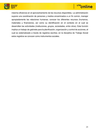 25
máxima eficiencia en el aprovechamiento de los recursos disponibles. La administración
supone una coordinación de personas y medios encaminados a un fin común, manejar
apropiadamente las relaciones humanas; conocer los diferentes recursos (humanos,
materiales y financieros), así como su identificación en el contexto en el cual se
desarrollan las actividades (instituciones, grupos, sociedades, entre otros). Esta función
implica un trabajo de gabinete para la planificación, organización y control de acciones, el
cual es sistematizado a través de registros escritos; en la disciplina de Trabajo Social
estos registros se conocen como instrumentos sociales.
 
