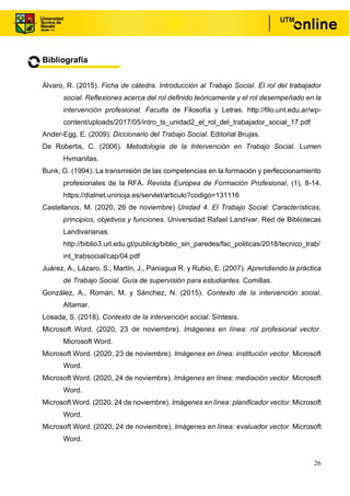 26
Bibliografía
Álvaro, R. (2015). Ficha de cátedra. Introducción al Trabajo Social. El rol del trabajador
social. Reflexiones acerca del rol definido teóricamente y el rol desempeñado en la
intervención profesional. Faculta de Filosofía y Letras. http://filo.unt.edu.ar/wp-
content/uploads/2017/05/intro_ts_unidad2_el_rol_del_trabajador_social_17.pdf
Ander-Egg, E. (2009). Diccionario del Trabajo Social. Editorial Brujas.
De Robertis, C. (2006). Metodología de la Intervención en Trabajo Social. Lumen
Hvmanitas.
Bunk, G. (1994). La transmisión de las competencias en la formación y perfeccionamiento
profesionales de la RFA. Revista Europea de Formación Profesional, (1), 8-14.
https://dialnet.unirioja.es/servlet/articulo?codigo=131116
Castellanos, M. (2020, 26 de noviembre) Unidad 4. El Trabajo Social: Características,
principios, objetivos y funciones. Universidad Rafael Landívar. Red de Bibliotecas
Landivarianas.
http://biblio3.url.edu.gt/publiclg/biblio_sin_paredes/fac_politicas/2018/tecnico_trab/
int_trabsocial/cap/04.pdf
Juárez, A., Lázaro, S., Martín, J., Paniagua R. y Rubio, E. (2007). Aprendiendo la práctica
de Trabajo Social. Guía de supervisión para estudiantes. Comillas.
González, A., Román, M. y Sánchez, N. (2015). Contexto de la intervención social.
Altamar.
Losada, S. (2018). Contexto de la intervención social. Síntesis.
Microsoft Word. (2020, 23 de noviembre). Imágenes en línea: rol profesional vector.
Microsoft Word.
Microsoft Word. (2020, 23 de noviembre). Imágenes en línea: institución vector. Microsoft
Word.
Microsoft Word. (2020, 24 de noviembre). Imágenes en línea: mediación vector. Microsoft
Word.
Microsoft Word. (2020, 24 de noviembre). Imágenes en línea: planificador vector. Microsoft
Word.
Microsoft Word. (2020, 24 de noviembre). Imágenes en línea: evaluador vector. Microsoft
Word.
 