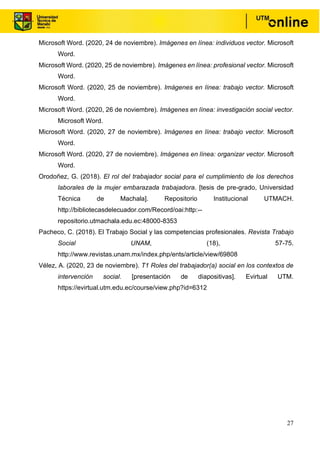 27
Microsoft Word. (2020, 24 de noviembre). Imágenes en línea: individuos vector. Microsoft
Word.
Microsoft Word. (2020, 25 de noviembre). Imágenes en línea: profesional vector. Microsoft
Word.
Microsoft Word. (2020, 25 de noviembre). Imágenes en línea: trabajo vector. Microsoft
Word.
Microsoft Word. (2020, 26 de noviembre). Imágenes en línea: investigación social vector.
Microsoft Word.
Microsoft Word. (2020, 27 de noviembre). Imágenes en línea: trabajo vector. Microsoft
Word.
Microsoft Word. (2020, 27 de noviembre). Imágenes en línea: organizar vector. Microsoft
Word.
Orodoñez, G. (2018). El rol del trabajador social para el cumplimiento de los derechos
laborales de la mujer embarazada trabajadora. [tesis de pre-grado, Universidad
Técnica de Machala]. Repositorio Institucional UTMACH.
http://bibliotecasdelecuador.com/Record/oai:http:--
repositorio.utmachala.edu.ec:48000-8353
Pacheco, C. (2018). El Trabajo Social y las competencias profesionales. Revista Trabajo
Social UNAM, (18), 57-75.
http://www.revistas.unam.mx/index.php/ents/article/view/69808
Vélez, A. (2020, 23 de noviembre). T1 Roles del trabajador(a) social en los contextos de
intervención social. [presentación de diapositivas]. Evirtual UTM.
https://evirtual.utm.edu.ec/course/view.php?id=6312
 