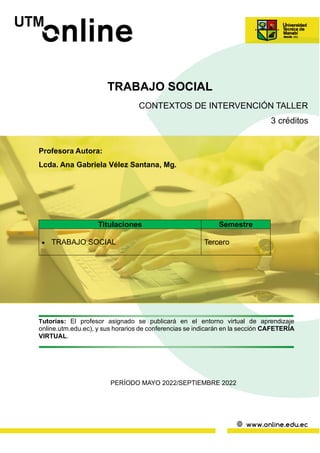 TRABAJO SOCIAL
CONTEXTOS DE INTERVENCIÓN TALLER
3 créditos
Profesora Autora:
Lcda. Ana Gabriela Vélez Santana, Mg.
Tutorías: El profesor asignado se publicará en el entorno virtual de aprendizaje
online.utm.edu.ec), y sus horarios de conferencias se indicarán en la sección CAFETERÍA
VIRTUAL.
PERÍODO MAYO 2022/SEPTIEMBRE 2022
Titulaciones Semestre
• TRABAJO SOCIAL Tercero
 