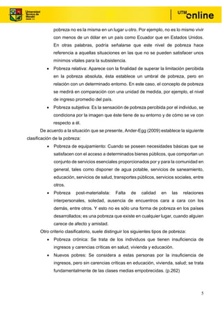 5
pobreza no es la misma en un lugar u otro. Por ejemplo, no es lo mismo vivir
con menos de un dólar en un país como Ecuador que en Estados Unidos.
En otras palabras, podría señalarse que este nivel de pobreza hace
referencia a aquellas situaciones en las que no se pueden satisfacer unos
mínimos vitales para la subsistencia.
• Pobreza relativa: Aparece con la finalidad de superar la limitación percibida
en la pobreza absoluta, ésta establece un umbral de pobreza, pero en
relación con un determinado entorno. En este caso, el concepto de pobreza
se medirá en comparación con una unidad de medida, por ejemplo, el nivel
de ingreso promedio del país.
• Pobreza subjetiva: Es la sensación de pobreza percibida por el individuo, se
condiciona por la imagen que éste tiene de su entorno y de cómo se ve con
respecto a él.
De acuerdo a la situación que se presente, Ander-Egg (2009) establece la siguiente
clasificación de la pobreza:
• Pobreza de equipamiento: Cuando se poseen necesidades básicas que se
satisfacen con el acceso a determinados bienes públicos, que comportan un
conjunto de servicios esenciales proporcionados por y para la comunidad en
general, tales como disponer de agua potable, servicios de saneamiento,
educación, servicios de salud, transportes públicos, servicios sociales, entre
otros.
• Pobreza post-materialista: Falta de calidad en las relaciones
interpersonales, soledad, ausencia de encuentros cara a cara con los
demás, entre otros. Y esto no es sólo una forma de pobreza en los países
desarrollados; es una pobreza que existe en cualquier lugar, cuando alguien
carece de afecto y amistad.
Otro criterio clasificatorio, suele distinguir los siguientes tipos de pobreza:
• Pobreza crónica: Se trata de los individuos que tienen insuficiencia de
ingresos y carencias críticas en salud, vivienda y educación.
• Nuevos pobres: Se considera a estas personas por la insuficiencia de
ingresos, pero sin carencias críticas en educación, vivienda, salud; se trata
fundamentalmente de las clases medias empobrecidas. (p.262)
 