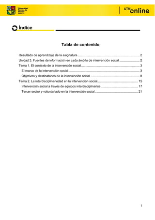 1
Índice
Tabla de contenido
Resultado de aprendizaje de la asignatura ......................................................................... 2
Unidad 3. Fuentes de información en cada ámbito de intervención social ........................ 2
Tema 1. El contexto de la intervención social ..................................................................... 3
El marco de la intervención social.................................................................................... 3
Objetivos y destinatarios de la intervención social .......................................................... 8
Tema 2. La interdisciplinariedad en la intervención social................................................ 15
Intervención social a través de equipos interdisciplinarios............................................ 17
Tercer sector y voluntariado en la intervención social................................................... 21
 