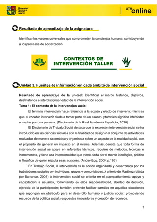 2
Resultado de aprendizaje de la asignatura
Identificar los valores universales que comprometen la conciencia humana, contribuyendo
a los procesos de socialización.
Unidad 3. Fuentes de información en cada ámbito de intervención social
Resultado de aprendizaje de la unidad: Identificar el marco histórico, objetivos,
destinatarios e interdisciplinariedad de la intervención social.
Tema 1: El contexto de la intervención social
El término intervención hace referencia a la acción y efecto de intervenir; mientras
que, el vocablo intervenir alude a tomar parte de un asunto, y también significa interceder
o mediar por una persona. (Diccionario de la Real Academia Española, 2020)
El Diccionario de Trabajo Social destaca que la expresión intervención social se ha
introducido en las ciencias sociales con la finalidad de designar el conjunto de actividades
realizadas de manera sistemática y organizada sobre un aspecto de la realidad social, con
el propósito de generar un impacto en el misma. Además, denota que toda forma de
intervención social se apoya en referentes técnicos, requiere de métodos, técnicas e
instrumentos, y tiene una intencionalidad que viene dada por el marco ideológico, político
o filosófico de quien ejecuta esas acciones. (Ander-Egg, 2009, p.186)
En Trabajo Social, la intervención es la acción organizada y desarrollada por los
trabajadores sociales con individuos, grupos y comunidades. A criterio de Martínez (citada
por Barranco, 2004) la intervención social se orienta en el acompañamiento, apoyo y
capacitación a usuarios, fomentando en ellos responsabilidad, libertad de decisión,
ejercicio de la participación; también pretende facilitar cambios en aquellas situaciones
que supongan un obstáculo para el desarrollo humano y justicia social, promoviendo
recursos de la política social, respuestas innovadoras y creación de recursos.
CONTEXTOS DE
INTERVENCIÓN TALLER
 