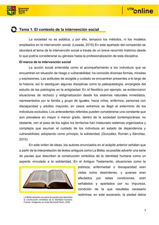 3
Tema 1. El contexto de la intervención social
La sociedad no es estática, y por ello, tampoco los métodos, ni los modelos
empleados en la intervención social. (Losada, 2018) En este apartado del compendio se
abordará el tema de la intervención social a través de un breve recorrido histórico desde
lo que podría considerarse su génesis hasta la profesionalización de esta disciplina.
El marco de la intervención social
La acción social entendida como el acompañamiento a los individuos que se
encuentran en situación de riesgo o vulnerabilidad, ha conocido diversas formas, miradas
y expresiones. Las actitudes de acogida y cuidado se encuentran presentes a lo largo de
la historia, así lo atestiguan algunas disciplinas como la paleopatología, encargada del
estudio de las patologías en la antigüedad. En el Neolítico por ejemplo, se evidenciaron
situaciones de rechazo y estigmatización desde los sistemas naturales inmediatos,
representados por la familia y grupo de iguales, hacia niños, enfermos, personas con
discapacidad y adultos mayores; en casos extremos se llegó al exterminio de los
individuos excluidos. Los antecedentes referidos pueden considerarse una constante que
aún prevalece en mayor o menor grado, dentro de la sociedad contemporánea; no
obstante, con el paso de los siglos los territorios han instaurado sistemas organizados y
complejos que asuman el cuidado de los individuos en estado de dependencia y
vulnerabilidad; adoptando como principio, la solidaridad. (González, Román y Sánchez,
2015)
En este orden de ideas, los autores enunciados en el acápite anterior señalan que
a partir de la interpretación de textos antiguos como La Biblia, es posible advertir una serie
de pautas que describen la construcción simbólica de la identidad humana como un
aspecto vinculado a la solidaridad. En el Antiguo Testamento, situaciones como la
pobreza, enfermedad o discapacidad eran
vistas como desórdenes, y quienes eran
afectados por estas condiciones, eran
señalados y apartados por su impureza,
condición de la que resultaba necesario
redimirse; en este escenario, la piedad debía
La Biblia advierte una serie de pautas que describen
la construcción simbólica de la identidad humana.
Fuente: Imágenes en línea Microsoft Word, 2020.
 