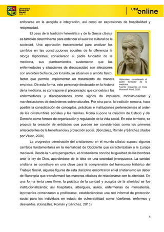 4
enfocarse en la acogida e integración, así como en expresiones de hospitalidad y
reciprocidad.
El peso de la tradición helenística y de la Grecia clásica
es también determinante para entender el sustrato cultural de la
sociedad. Una aportación trascendental para analizar los
cambios en las construcciones sociales de la diferencia la
otorga Hipócrates, considerado el padre fundador de la
medicina, sus planteamientos sustentaron que las
enfermedades y situaciones de discapacidad son afecciones
con un orden biofísico, por lo tanto, se sitúan en el ámbito físico,
factor que permite implementar un tratamiento de manera
empírica. De esta forma, este personaje destacado en la historia
de la medicina, se contrapone al preconcepto que concebia a las
enfermedades y discapacidades como signos de impureza, monstruosidad y
manifestaciones de desórdenes sobrenaturales. Por otra parte, la tradición romana, hace
posible la consolidación de conceptos, prácticas e instituciones pertenecientes al orden
de las constumbres sociales y las familias. Roma supone la creación de Estado y del
Derecho como formas de organización y regulación de la vida social. En este territorio, se
propicia la creación de entidades que pueden ser considerados como los primeros
antecedentes de la beneficencia y protección social. (González, Román y Sánchez citados
por Vélez, 2020)
La progresiva penetración del cristianismo en el mundo clásico supuso algunos
cambios fundamentales en la mentalidad de Occidente que caracterizaban a la Europa
medieval. Desde la nueva perspectiva, el cristianismo concibe la igualdad de los hombres
ante la ley de Dios, apartándose de la idea de una sociedad jerarquizada. La caridad
cristiana se constituye en una clave para la comprensión del transcurso histórico del
Trabajo Social, algunas figuras de esta disciplina encontraron en el cristianismo un deber
de filantropía que transformará las maneras clásicas de relacionarse con la alteridad. De
una forma lenta pero firme, la práctica de la caridad y acogida de la alteridad se fue
institucionalizando; así hospitales, albergues, asilos, enfermerías de monasterios,
leproserías comenzaron a proliferarse, estableciéndose una red informal de protección
social para los individuos en estado de vulnerabilidad como húerfanos, enfermos y
desvalidos. (González, Román y Sánchez, 2015)
Hipócrates, considerado el
padre fundador de la
medicina.
Fuente: Imágenes en línea
Microsoft Word, 2020.
 